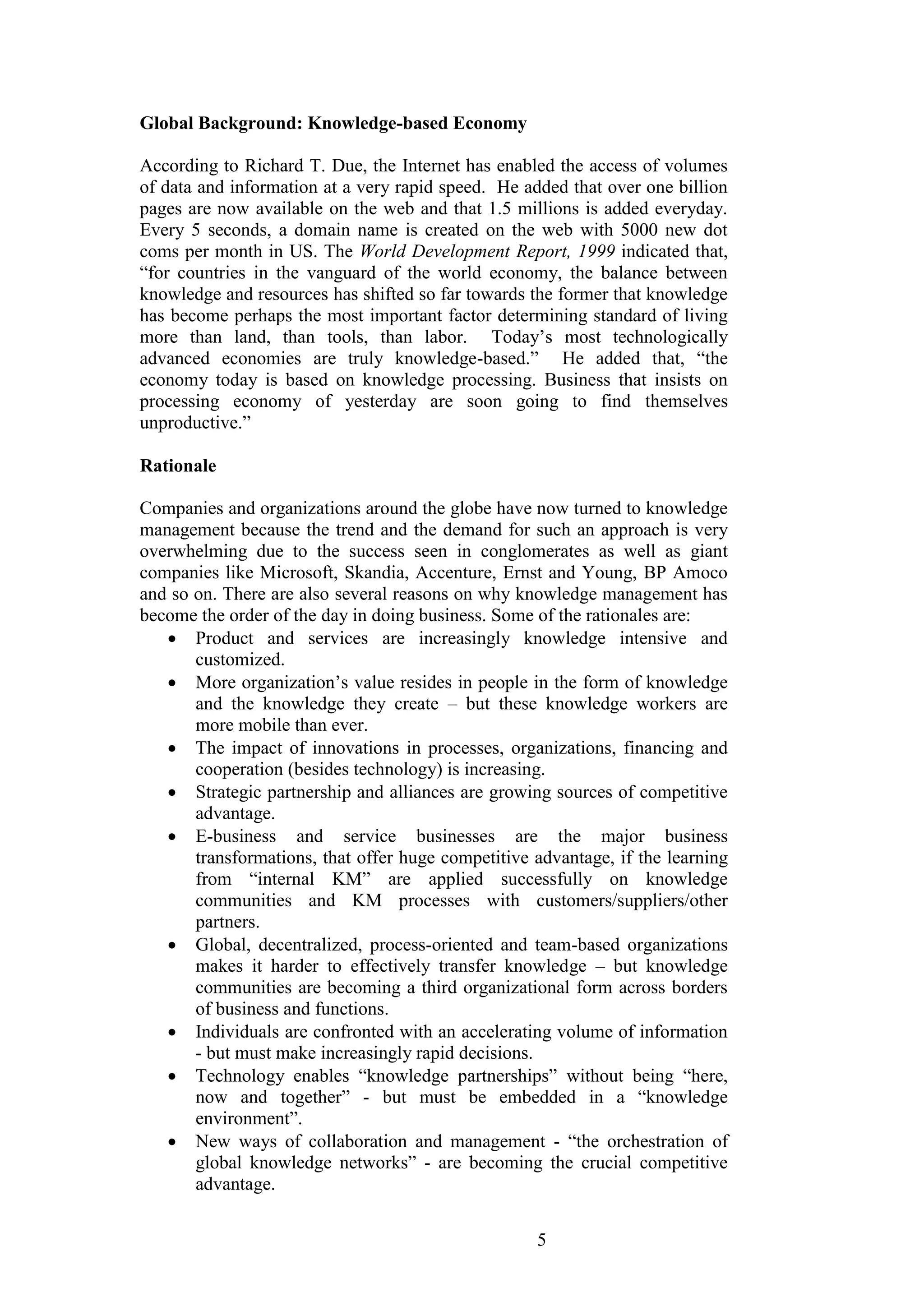 5 
Global Background: Knowledge-based Economy According to Richard T. Due, the Internet has enabled the access of volumes of data and information at a very rapid speed. He added that over one billion pages are now available on the web and that 1.5 millions is added everyday. Every 5 seconds, a domain name is created on the web with 5000 new dot coms per month in US. The World Development Report, 1999 indicated that, “for countries in the vanguard of the world economy, the balance between knowledge and resources has shifted so far towards the former that knowledge has become perhaps the most important factor determining standard of living more than land, than tools, than labor. Today‟s most technologically advanced economies are truly knowledge-based.” He added that, “the economy today is based on knowledge processing. Business that insists on processing economy of yesterday are soon going to find themselves unproductive.” Rationale Companies and organizations around the globe have now turned to knowledge management because the trend and the demand for such an approach is very overwhelming due to the success seen in conglomerates as well as giant companies like Microsoft, Skandia, Accenture, Ernst and Young, BP Amoco and so on. There are also several reasons on why knowledge management has become the order of the day in doing business. Some of the rationales are: 
 Product and services are increasingly knowledge intensive and customized. 
 More organization‟s value resides in people in the form of knowledge and the knowledge they create – but these knowledge workers are more mobile than ever. 
 The impact of innovations in processes, organizations, financing and cooperation (besides technology) is increasing. 
 Strategic partnership and alliances are growing sources of competitive advantage. 
 E-business and service businesses are the major business transformations, that offer huge competitive advantage, if the learning from “internal KM” are applied successfully on knowledge communities and KM processes with customers/suppliers/other partners. 
 Global, decentralized, process-oriented and team-based organizations makes it harder to effectively transfer knowledge – but knowledge communities are becoming a third organizational form across borders of business and functions. 
 Individuals are confronted with an accelerating volume of information - but must make increasingly rapid decisions. 
 Technology enables “knowledge partnerships” without being “here, now and together” - but must be embedded in a “knowledge environment”. 
 New ways of collaboration and management - “the orchestration of global knowledge networks” - are becoming the crucial competitive advantage.  