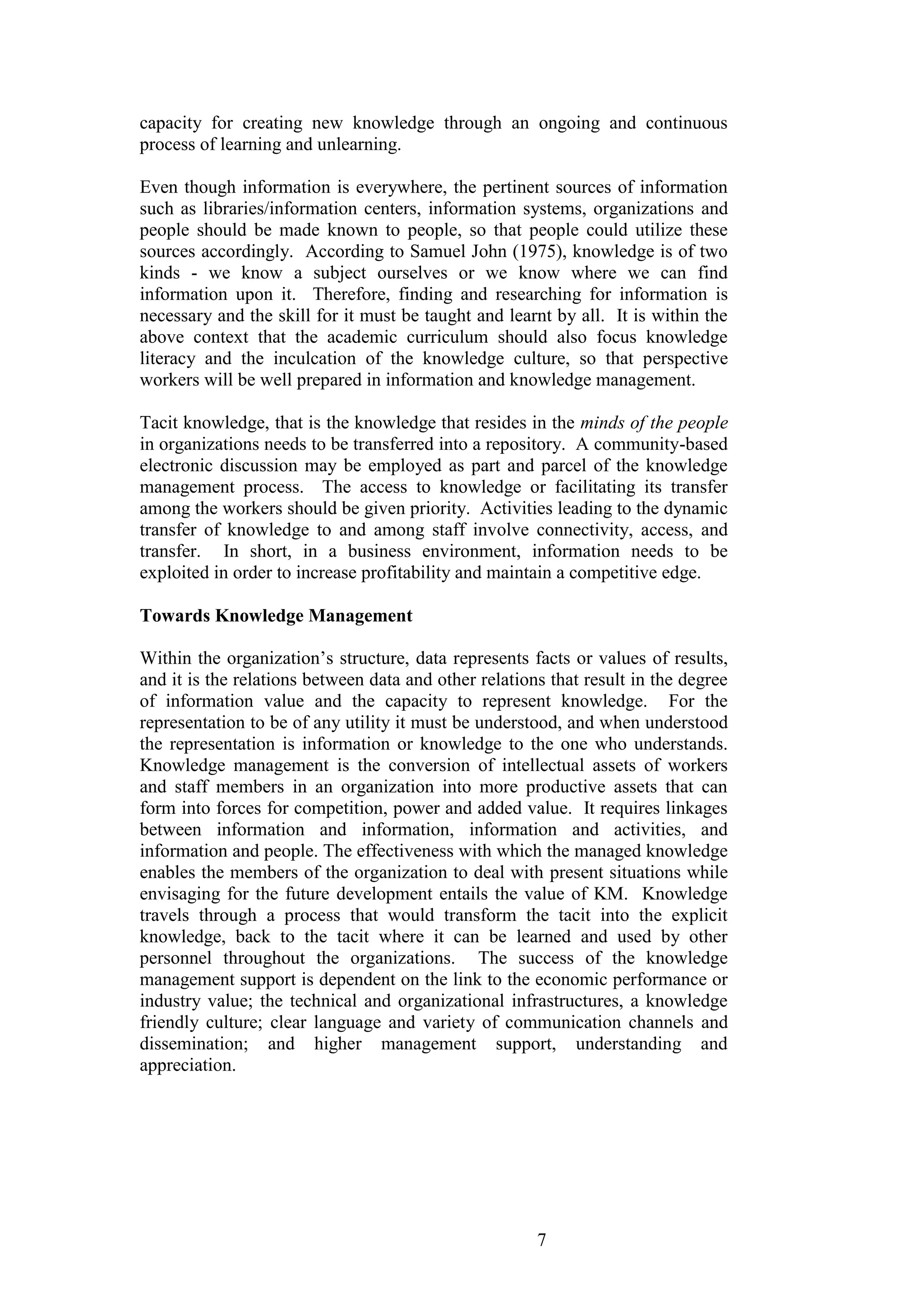 7 
capacity for creating new knowledge through an ongoing and continuous process of learning and unlearning. Even though information is everywhere, the pertinent sources of information such as libraries/information centers, information systems, organizations and people should be made known to people, so that people could utilize these sources accordingly. According to Samuel John (1975), knowledge is of two kinds - we know a subject ourselves or we know where we can find information upon it. Therefore, finding and researching for information is necessary and the skill for it must be taught and learnt by all. It is within the above context that the academic curriculum should also focus knowledge literacy and the inculcation of the knowledge culture, so that perspective workers will be well prepared in information and knowledge management. Tacit knowledge, that is the knowledge that resides in the minds of the people in organizations needs to be transferred into a repository. A community-based electronic discussion may be employed as part and parcel of the knowledge management process. The access to knowledge or facilitating its transfer among the workers should be given priority. Activities leading to the dynamic transfer of knowledge to and among staff involve connectivity, access, and transfer. In short, in a business environment, information needs to be exploited in order to increase profitability and maintain a competitive edge. 
Towards Knowledge Management 
Within the organization‟s structure, data represents facts or values of results, and it is the relations between data and other relations that result in the degree of information value and the capacity to represent knowledge. For the representation to be of any utility it must be understood, and when understood the representation is information or knowledge to the one who understands. Knowledge management is the conversion of intellectual assets of workers and staff members in an organization into more productive assets that can form into forces for competition, power and added value. It requires linkages between information and information, information and activities, and information and people. The effectiveness with which the managed knowledge enables the members of the organization to deal with present situations while envisaging for the future development entails the value of KM. Knowledge travels through a process that would transform the tacit into the explicit knowledge, back to the tacit where it can be learned and used by other personnel throughout the organizations. The success of the knowledge management support is dependent on the link to the economic performance or industry value; the technical and organizational infrastructures, a knowledge friendly culture; clear language and variety of communication channels and dissemination; and higher management support, understanding and appreciation.  
