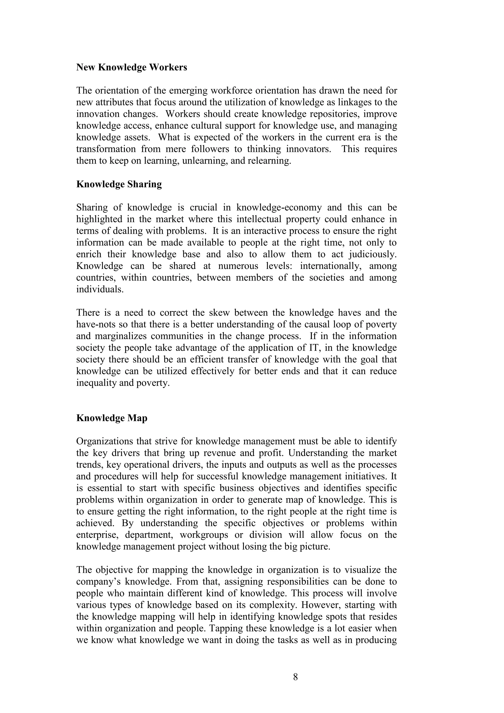 8 
New Knowledge Workers 
The orientation of the emerging workforce orientation has drawn the need for new attributes that focus around the utilization of knowledge as linkages to the innovation changes. Workers should create knowledge repositories, improve knowledge access, enhance cultural support for knowledge use, and managing knowledge assets. What is expected of the workers in the current era is the transformation from mere followers to thinking innovators. This requires them to keep on learning, unlearning, and relearning. 
Knowledge Sharing 
Sharing of knowledge is crucial in knowledge-economy and this can be highlighted in the market where this intellectual property could enhance in terms of dealing with problems. It is an interactive process to ensure the right information can be made available to people at the right time, not only to enrich their knowledge base and also to allow them to act judiciously. Knowledge can be shared at numerous levels: internationally, among countries, within countries, between members of the societies and among individuals. There is a need to correct the skew between the knowledge haves and the have-nots so that there is a better understanding of the causal loop of poverty and marginalizes communities in the change process. If in the information society the people take advantage of the application of IT, in the knowledge society there should be an efficient transfer of knowledge with the goal that knowledge can be utilized effectively for better ends and that it can reduce inequality and poverty. 
Knowledge Map 
Organizations that strive for knowledge management must be able to identify the key drivers that bring up revenue and profit. Understanding the market trends, key operational drivers, the inputs and outputs as well as the processes and procedures will help for successful knowledge management initiatives. It is essential to start with specific business objectives and identifies specific problems within organization in order to generate map of knowledge. This is to ensure getting the right information, to the right people at the right time is achieved. By understanding the specific objectives or problems within enterprise, department, workgroups or division will allow focus on the knowledge management project without losing the big picture. 
The objective for mapping the knowledge in organization is to visualize the company‟s knowledge. From that, assigning responsibilities can be done to people who maintain different kind of knowledge. This process will involve various types of knowledge based on its complexity. However, starting with the knowledge mapping will help in identifying knowledge spots that resides within organization and people. Tapping these knowledge is a lot easier when we know what knowledge we want in doing the tasks as well as in producing  