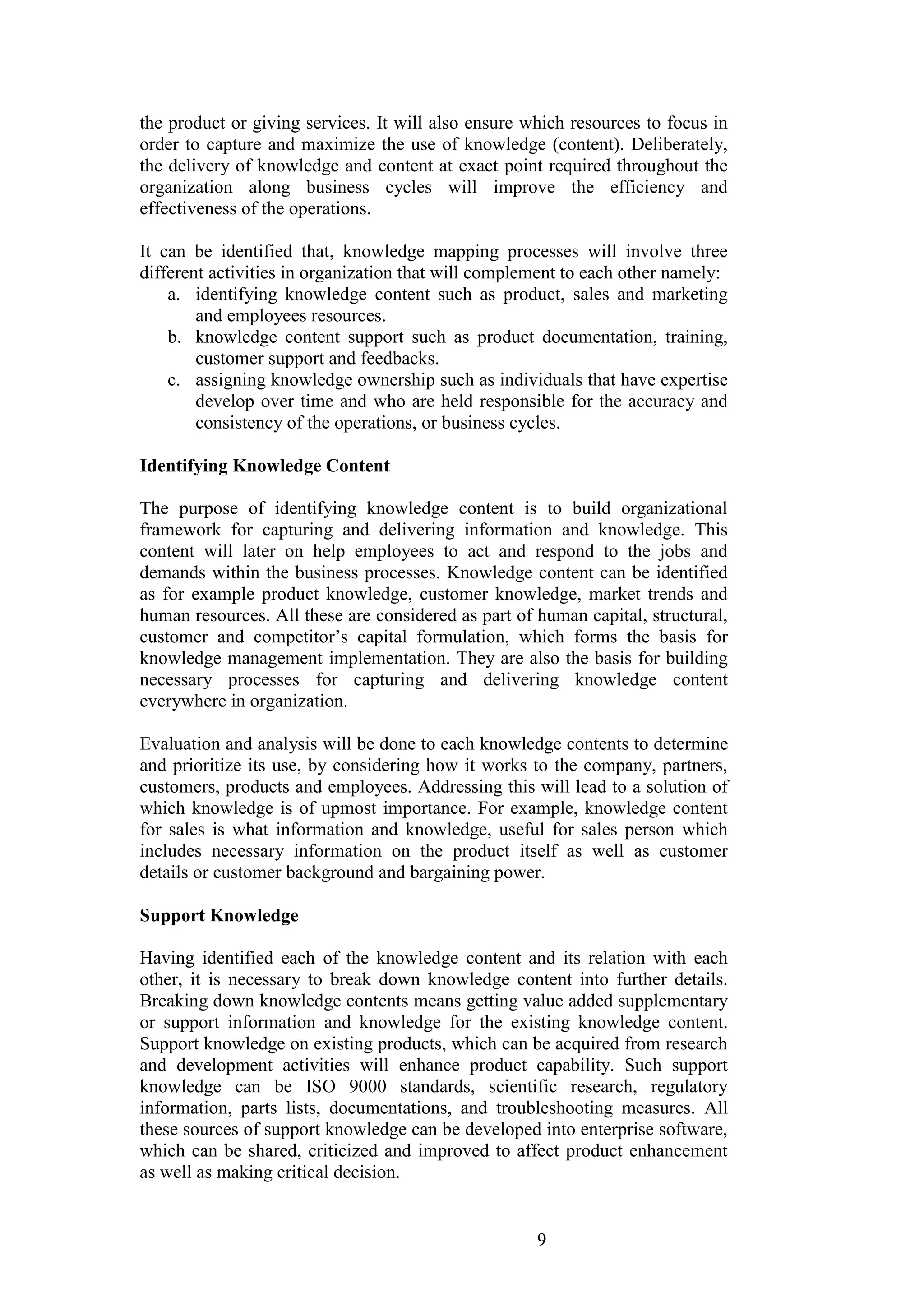 9 
the product or giving services. It will also ensure which resources to focus in order to capture and maximize the use of knowledge (content). Deliberately, the delivery of knowledge and content at exact point required throughout the organization along business cycles will improve the efficiency and effectiveness of the operations. It can be identified that, knowledge mapping processes will involve three different activities in organization that will complement to each other namely: 
a. identifying knowledge content such as product, sales and marketing and employees resources. 
b. knowledge content support such as product documentation, training, customer support and feedbacks. 
c. assigning knowledge ownership such as individuals that have expertise develop over time and who are held responsible for the accuracy and consistency of the operations, or business cycles. 
Identifying Knowledge Content 
The purpose of identifying knowledge content is to build organizational framework for capturing and delivering information and knowledge. This content will later on help employees to act and respond to the jobs and demands within the business processes. Knowledge content can be identified as for example product knowledge, customer knowledge, market trends and human resources. All these are considered as part of human capital, structural, customer and competitor‟s capital formulation, which forms the basis for knowledge management implementation. They are also the basis for building necessary processes for capturing and delivering knowledge content everywhere in organization. Evaluation and analysis will be done to each knowledge contents to determine and prioritize its use, by considering how it works to the company, partners, customers, products and employees. Addressing this will lead to a solution of which knowledge is of upmost importance. For example, knowledge content for sales is what information and knowledge, useful for sales person which includes necessary information on the product itself as well as customer details or customer background and bargaining power. 
Support Knowledge 
Having identified each of the knowledge content and its relation with each other, it is necessary to break down knowledge content into further details. Breaking down knowledge contents means getting value added supplementary or support information and knowledge for the existing knowledge content. Support knowledge on existing products, which can be acquired from research and development activities will enhance product capability. Such support knowledge can be ISO 9000 standards, scientific research, regulatory information, parts lists, documentations, and troubleshooting measures. All these sources of support knowledge can be developed into enterprise software, which can be shared, criticized and improved to affect product enhancement as well as making critical decision.  