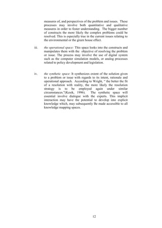 12 
measures of, and perspectives of the problem and issues. These processes may involve both quantitative and qualitative measures in order to foster understanding. The bigger number of constructs the more likely the complex problems could be resolved. This is especially true in the current issues relating to the environmental or the green house effect. 
iii. the operational space: This space looks into the constructs and manipulates them with the objective of resolving the problem or issue. The process may involve the use of digital system such as the computer simulation models, or analog processes related to policy development and legislation. 
iv. the synthetic space: It synthesizes extent of the solution given to a problem or issue with regards to its intent, rationale and operational approach. According to Wright, “ the better the fit of a resolution with reality, the more likely the resolution strategy is to be employed again under similar circumstances.”(Kesik, 1996). The synthetic space will essential involve dialogue with the experts. This implicit interaction may have the potential to develop into explicit knowledge which, may subsequently Be made accessible to all knowledge mapping spaces. 
 
