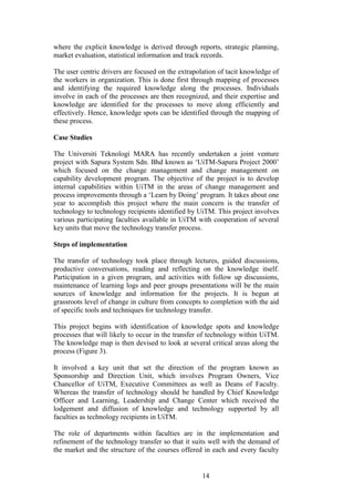 14 
where the explicit knowledge is derived through reports, strategic planning, market evaluation, statistical information and track records. The user centric drivers are focused on the extrapolation of tacit knowledge of the workers in organization. This is done first through mapping of processes and identifying the required knowledge along the processes. Individuals involve in each of the processes are then recognized, and their expertise and knowledge are identified for the processes to move along efficiently and effectively. Hence, knowledge spots can be identified through the mapping of these process. Case Studies The Universiti Teknologi MARA has recently undertaken a joint venture project with Sapura System Sdn. Bhd known as „UiTM-Sapura Project 2000‟ which focused on the change management and change management on capability development program. The objective of the project is to develop internal capabilities within UiTM in the areas of change management and process improvements through a „Learn by Doing‟ program. It takes about one year to accomplish this project where the main concern is the transfer of technology to technology recipients identified by UiTM. This project involves various participating faculties available in UiTM with cooperation of several key units that move the technology transfer process. Steps of implementation The transfer of technology took place through lectures, guided discussions, productive conversations, reading and reflecting on the knowledge itself. Participation in a given program, and activities with follow up discussions, maintenance of learning logs and peer groups presentations will be the main sources of knowledge and information for the projects. It is begun at grassroots level of change in culture from concepts to completion with the aid of specific tools and techniques for technology transfer. This project begins with identification of knowledge spots and knowledge processes that will likely to occur in the transfer of technology within UiTM. The knowledge map is then devised to look at several critical areas along the process (Figure 3). It involved a key unit that set the direction of the program known as Sponsorship and Direction Unit, which involves Program Owners, Vice Chancellor of UiTM, Executive Committees as well as Deans of Faculty. Whereas the transfer of technology should be handled by Chief Knowledge Officer and Learning, Leadership and Change Center which received the lodgement and diffusion of knowledge and technology supported by all faculties as technology recipients in UiTM. 
The role of departments within faculties are in the implementation and refinement of the technology transfer so that it suits well with the demand of the market and the structure of the courses offered in each and every faculty  