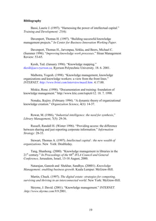 19 
Bibliography Bassi, Laurie J. (1997). “Harnessing the power of intellectual capital.” Training and Development: 25(6). Davenport, Thomas H. (1997). “Building successful knowledge management projects.” In Center for Business Innovation Working Paper. Davenport, Thomas H., Jarvenpaa, Sirkka, and Beers, Michael C. (Summer 1996). “Improving knowledge work processes.” Sloan Management Review: 53-65. 
Kesik, Ted. (January 1996). “Knowledge mapping.” tkesik@acs.ryerson.ca, Ryerson Polytechnic University. 18. 6. 2001. 
Malhotra, Yogesh. (1998). “Knowledge management, knowledge organizations and knowledge workers: a view from the front lines.” INTERNET. http://www.brint.com/interview/maeil.htm. 4.17.00. Miskie, Rone. (1998). “Documentation and training: foundation of knowledge management.” http://www.ktic.com/topic6/12. 18. 7. 1998. Nonaka, Ikujiro. (February 1994). “A dynamic theory of organizational knowledge creation.” Organization Science, 4(1): 14-37. Rowat, M. (1986), “Industrial intelligence: the need for synthesis,” Library Management, 7(5): 29-36. Russell, Randall H. (Winter 1996). “Providing access: the difference between sharing and just reporting corporate information.” Information Strategy: 28-33. Stewart, Thomas A. (1997). Intellectual capital : the new wealth of organizations. New York: Doubleday. Tang, Shanhong. (2000). “Knowledge management in libraries in the 21st century.” In Proceedings of the 66th IFLA Council and General Conference, Jerusalem, Israel, 13-18 August, 2000. Natarajan, Ganesh and Shekhar, Sandhya. (20001). Knowledge Management: enabling business growth. Kuala Lumpur: McGraw-Hill. Martin, Chuck. (1997). The digital estate: strategies for competing, surviving and thriving in an interconnected world. New York: McGraw-Hill. Skryme, J. David. (2001). “Knowledge management.” INTERNET. .http://www.skyrme.com.9.9.2001. 