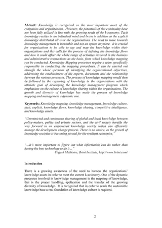 2 
Abtract: Knowledge is recognised as the most important asset of the companies and organizations. However, the potentials of this commodity have not been fully utilized in line with the growing needs of the k-economy. Tacit knowledge resides in an individual mind and brain in addition to the explicit knowledge distributed all over the organisations. The need to move towards knowledge management is inevitable and not an option anymore. It is crucial for organizations to be able to tap and map the knowledge within their organizations and this calls for the process of defining the knowledge flows and how it could affect the whole range of activities involved in the business and administrative transactions as the basis, from which knowledge mapping can be conducted. Knowledge Mapping processes require a team specifically responsible in conducting the mapping procedures. It can be carried out through the whole spectrum of identifying the organizational objectives, addressing the establishment of the experts, documents and the relationship between the various processes. The process of knowledge mapping would then be followed by the capturing of knowledge in the organisations with the ultimate goal of developing the knowledge management program which emphasizes on the culture of knowledge sharing within the organizations. The growth and diversity of knowledge has made the process of knowledge mapping and management a dynamic one. Keywords: Knowledge mapping, knowledge management, knowledge culture, tacit, explicit, knowledge flows, knowledge sharing, competitive intelligence, and knowledge assets. “Unrestricted and continuous sharing of global and local knowledge between policy-makers, public and private sectors, and the civil society heralds the way forward to an empowered knowledge society which can efficiently manage the development change process. There is no choice, as the growth of knowledge societies is becoming pivotal for the resilient economics.” “…It’s more important to figure out what information can do rather than having the best technology to do it…” Yogesh Malhotra, Brint Institute, http://www.brint.com/ 
Introduction 
There is a growing awareness of the need to harness the organizations‟ knowledge assets in order to meet the current k-economy. One of the dynamic processes involved in knowledge management is the mapping of knowledge, that is the proper handling, application and the transfer of the growing diversity of knowledge. It is recognized that in order to reach the sustainable knowledge base a real foundation of knowledge culture is required.  