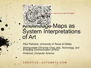 Knowledge Maps as
System Interpretations
of Art
Paul Fishwick, University of Texas at Dallas
Distinguished University Chair, Arts, Technology, and
Emerging Communication (ATEC)
Professor, Computer Science
C R E A T I V E --- A U T O M A T A . C O M
How can you make this shape?
Number 14: GrayJackson Pollock
 