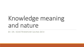 Knowledge meaning
and nature
BY. DR. KSHETRIMAYUM SAJINA DEVI
 