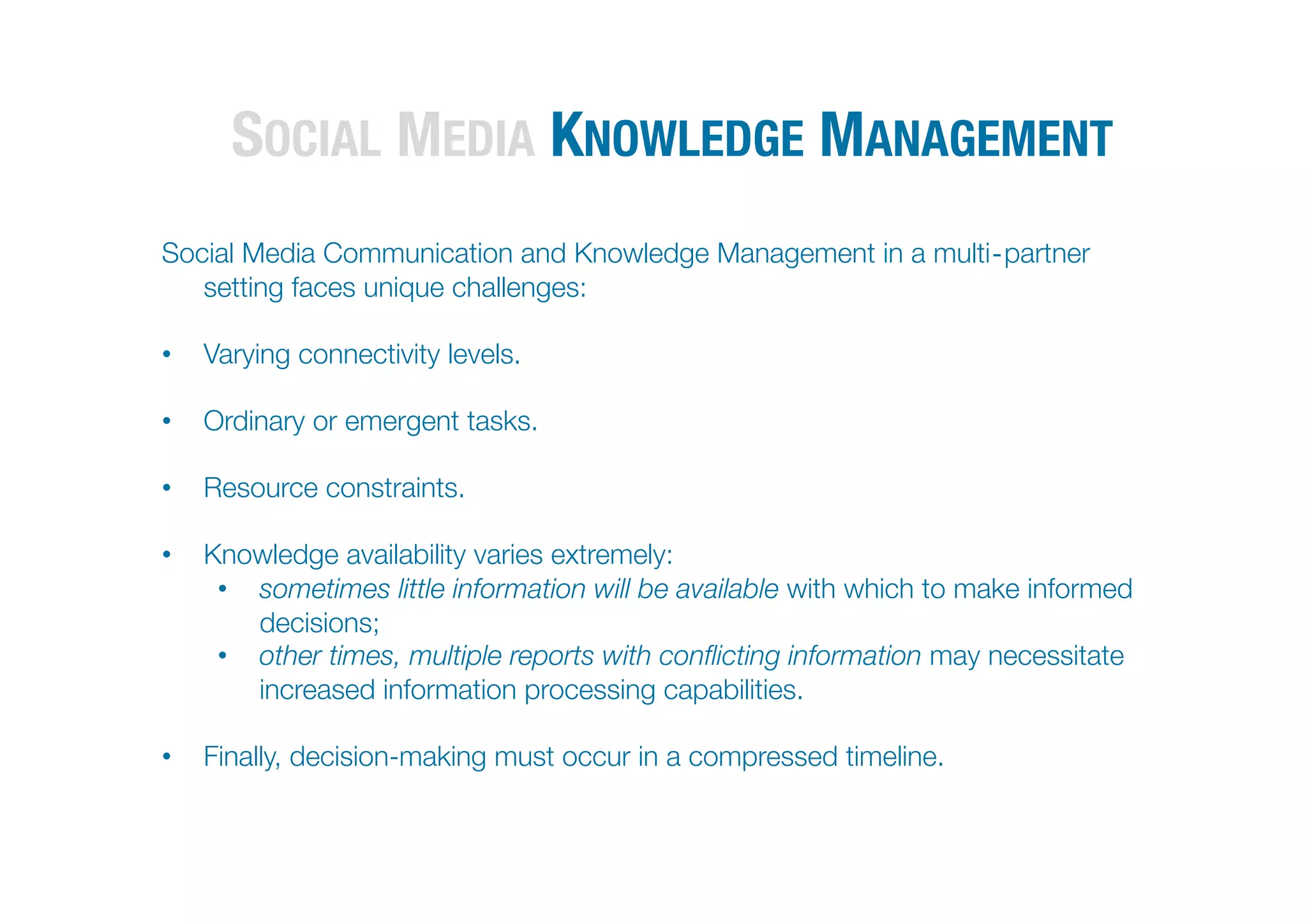 SOCIAL MEDIA KNOWLEDGE MANAGEMENT                                         



Social Media Communication and Knowledge Management in a multi‐partner
   setting faces unique challenges:

•  Varying connectivity levels. 

•  Ordinary or emergent tasks.

•  Resource constraints.

•  Knowledge availability varies extremely:
    •  sometimes little information will be available with which to make informed
       decisions; 
    •  other times, multiple reports with conﬂicting information may necessitate
       increased information processing capabilities.

•  Finally, decision-making must occur in a compressed timeline.
 