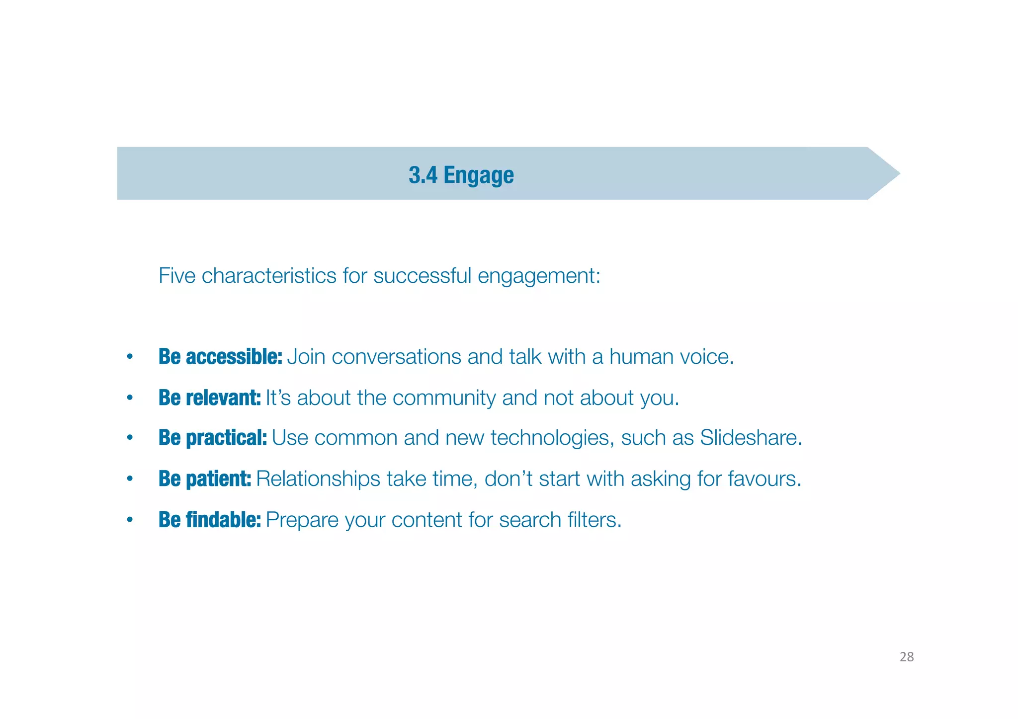 3.4 Engage




   Five characteristics for successful engagement: 


•  Be accessible: Join conversations and talk with a human voice.
                                                                Text	
  “CLIC”	
  to	
  55668	
  
•  Be relevant: It’s about the community and not about you. 
•  Be practical: Use common and new technologies, such as Slideshare.
•  Be patient: Relationships take time, don’t start with asking for favours. 
•  Be ﬁndable: Prepare your content for search ﬁlters.




                                                                                                    28	
  
 