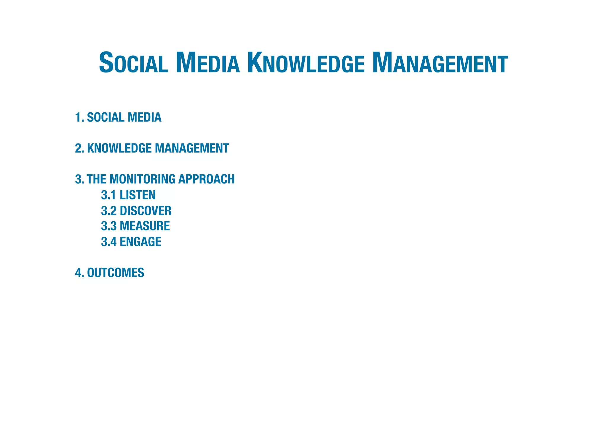 SOCIAL MEDIA KNOWLEDGE MANAGEMENT   



1. SOCIAL MEDIA

2. KNOWLEDGE MANAGEMENT

3. THE MONITORING APPROACH
     3.1 LISTEN
     3.2 DISCOVER
     3.3 MEASURE
     3.4 ENGAGE

4. OUTCOMES
 