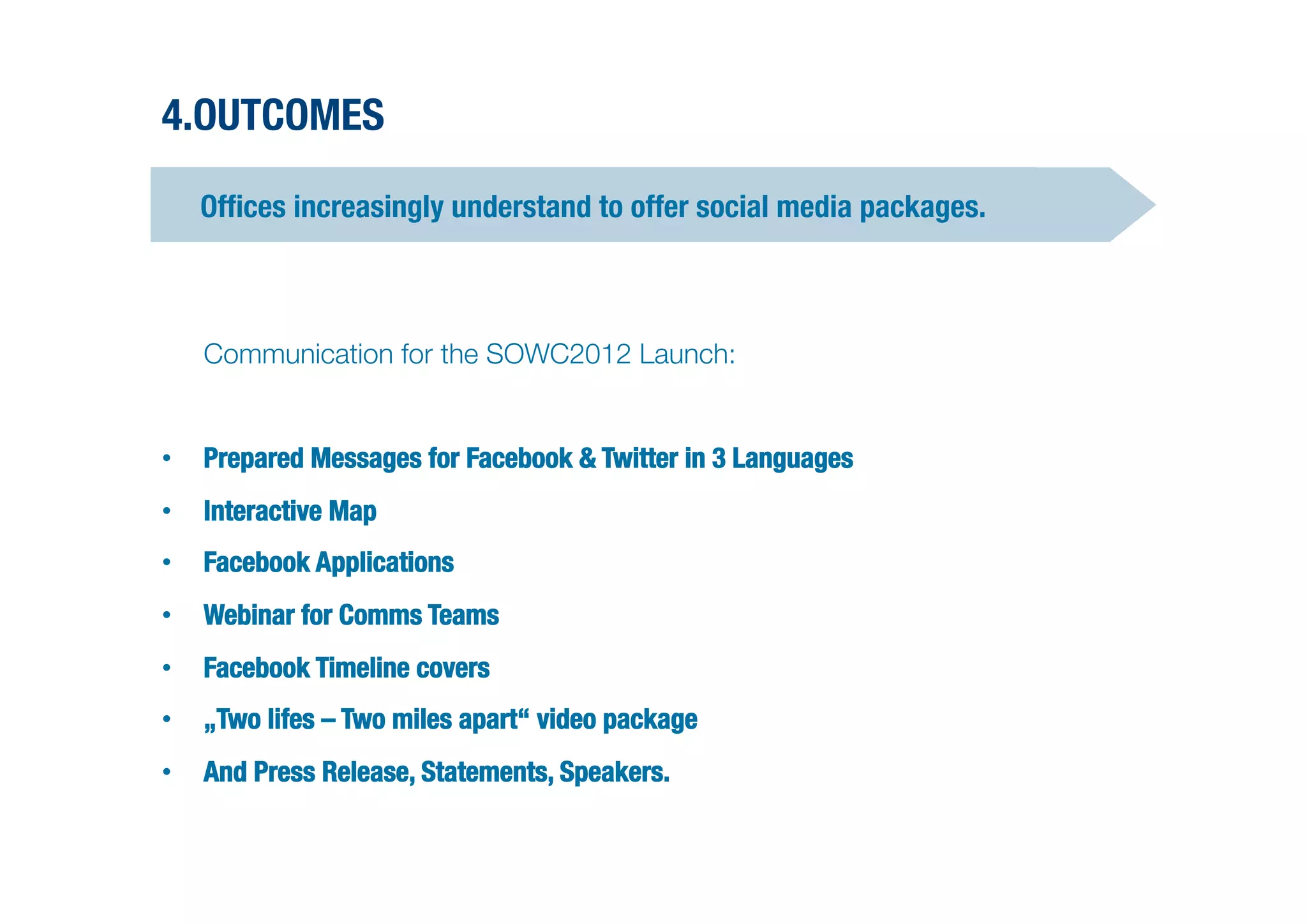 4.OUTCOMES

    Ofﬁces increasingly understand to offer social media packages.




   Communication for the SOWC2012 Launch: 


•  Prepared Messages for Facebook & Twitter in 3 Languages
•  Interactive Map
•  Facebook Applications
•  Webinar for Comms Teams
•  Facebook Timeline covers
•  „Two lifes – Two miles apart“ video package
•  And Press Release, Statements, Speakers. 
 