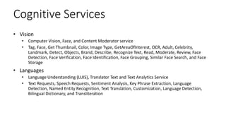 Cognitive Services
• Vision
• Computer Vision, Face, and Content Moderator service
• Tag, Face, Get Thumbnail, Color, Image Type, GetAreaOfInterest, OCR, Adult, Celebrity,
Landmark, Detect, Objects, Brand, Describe, Recognize Text, Read, Moderate, Review, Face
Detection, Face Verification, Face Identification, Face Grouping, Similar Face Search, and Face
Storage
• Languages
• Language Understanding (LUIS), Translator Text and Text Analytics Service
• Text Requests, Speech Requests, Sentiment Analysis, Key Phrase Extraction, Language
Detection, Named Entity Recognition, Text Translation, Customization, Language Detection,
Bilingual Dictionary, and Transliteration
 