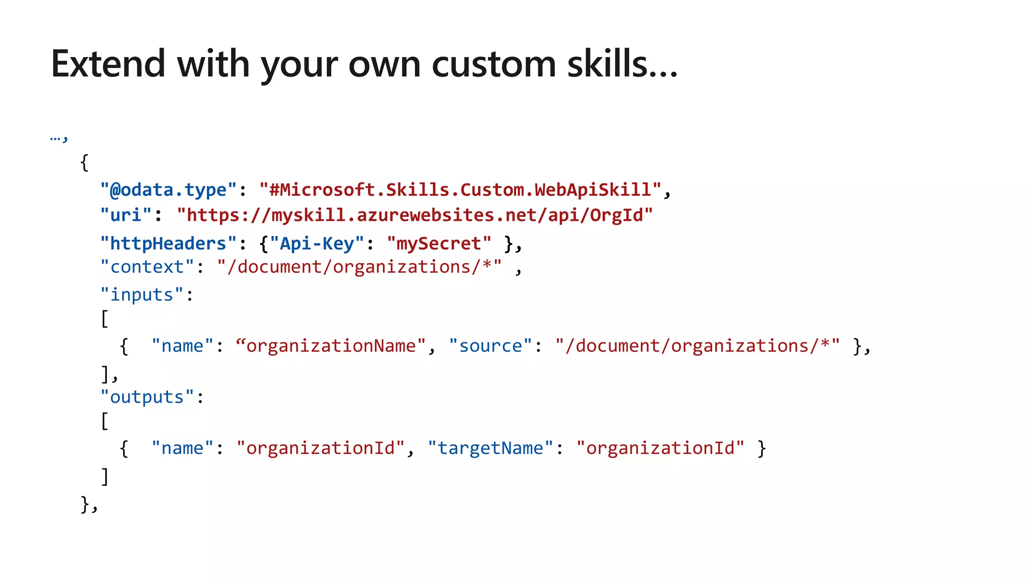 …,
{
"@odata.type": "#Microsoft.Skills.Custom.WebApiSkill",
"uri" "https://myskill.azurewebsites.net/api/OrgId"
"httpHeaders": {"Api-Key": "mySecret" },
"context": "/document/organizations/*" ,
"inputs":
[
{ "name": “organizationName", "source": "/document/organizations/*" },
],
"outputs":
[
{ "name": "organizationId", "targetName": "organizationId" }
]
},
 