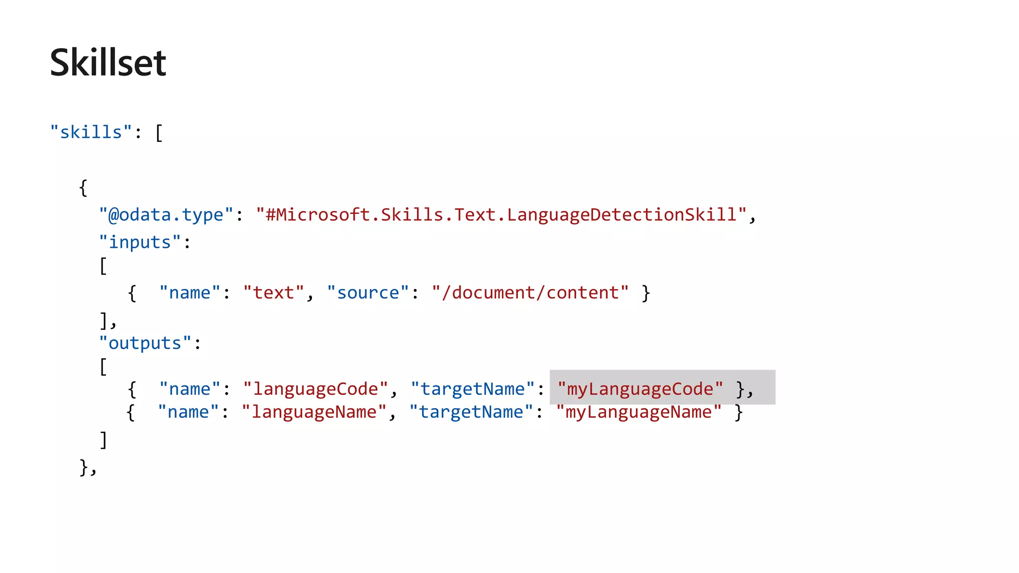 "skills": [
{
"@odata.type": "#Microsoft.Skills.Text.LanguageDetectionSkill",
"inputs":
[
{ "name": "text", "source": "/document/content" }
],
"outputs":
[
{ "name": "languageCode", "targetName": "myLanguageCode" },
{ "name": "languageName", "targetName": "myLanguageName" }
]
},
 