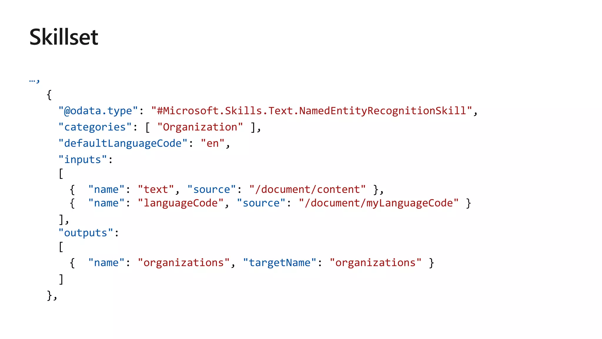 …,
{
"@odata.type": "#Microsoft.Skills.Text.NamedEntityRecognitionSkill",
"categories": [ "Organization" ],
"defaultLanguageCode": "en",
"inputs":
[
{ "name": "text", "source": "/document/content" },
"name" "languageCode" "source" "/document/myLanguageCode"
],
"outputs":
[
{ "name": "organizations", "targetName": "organizations" }
]
},
 