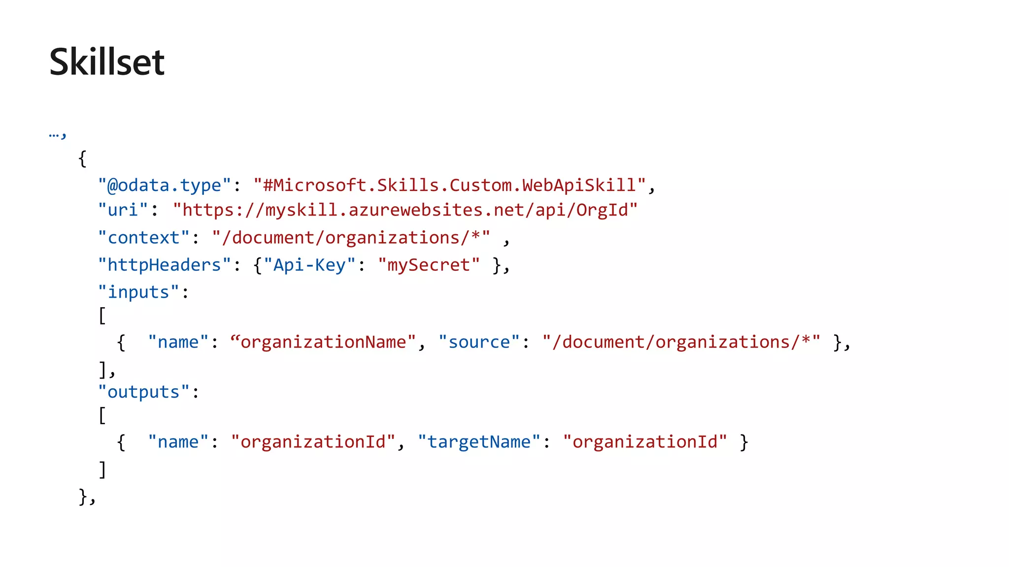 …,
{
"@odata.type": "#Microsoft.Skills.Custom.WebApiSkill",
"uri" "https://myskill.azurewebsites.net/api/OrgId"
"context": "/document/organizations/*" ,
"httpHeaders": {"Api-Key": "mySecret" },
"inputs":
[
{ "name": “organizationName", "source": "/document/organizations/*" },
],
"outputs":
[
{ "name": "organizationId", "targetName": "organizationId" }
]
},
 