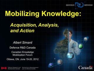 Mobilizing Knowledge:
   Acquisition, Analysis,
   and Action

     Albert Simard
  Defence R&D Canada
    Canadian Knowledge
     Mobilization Forum
Ottawa, ON. June 19-20, 2012
 