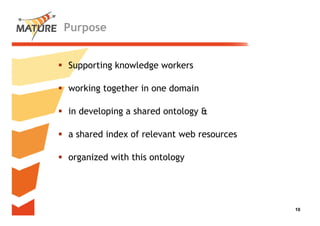 Purpose


Supporting k
           knowledge workers
               l d      k

working together in one domain

in developing a shared ontology &

a shared index of relevant web resources

organized with this ontology




                                           10
                                            10
 