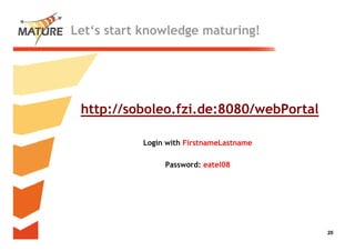 Let‘s start knowledge maturing!




 http://soboleo.fzi.de:8080/webPortal

           Login with FirstnameLastname

                Password: eatel08




                                          20
                                           20
 