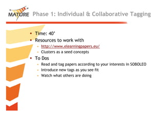 Phase 1: Individual & Collaborative Tagging


Time: 40’
        ’
Resources to work with
 • h
   http://www.elearningpapers.eu/
        //        l    i        /
 • Clusters as a seed concepts
To Dos
 • Read and tag papers according to your interests in SOBOLEO
 • Introduce new tags as you see fit
 • Watch what others are doing




                                                                22
 