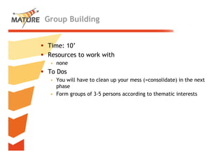 Group Building


Time: 10’
        ’
Resources to work with
 • none
To Dos
 • You will have to clean up your mess (=consolidate) in the next
                                       ( consolidate)
   phase
 • Form groups of 3-5 persons according to thematic interests




                                                                    23
 