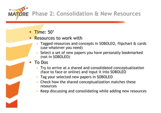 Phase 2: Consolidation & New Resources


Time: 50’
Ti
Resources to work with
 • Tagged resources and concepts in SOBOLEO, flipchart & cards
                                     SOBOLEO
   (use whatever you need)
 • Select a set of new papers you have personally bookmarked
   (not in SOBOLEO)
To Dos
 • Try to arrive at a shared and consolidated conceptualization
     y                                              p
   (face to face or online) and input it into SOBOLEO
 • Tag your selected new papers in SOBOLEO
 • Check how the shared conceptualization matches these
   resources
 • Keep discussing and consolidating while adding new resources


                                                                  24
 