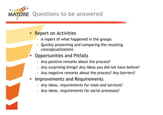 Questions to be answered


Report on Activities
 • A report of what happened in the groups
 • Quickly presenting and comparing the resulting
   conceptualizations
Opportunities and Pitfalls
 pp
 • Any positive remarks about the process?
 • Any surprising things? Any ideas you did not have before?
 • Any negative remarks about the process? Any barriers?
Improvements and Requirements
 • A ideas, requirements f tools and services?
   Any id         i        for    l    d     i ?
 • Any ideas, requirements for social processes?


                                                               26
 