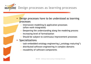 Design processes as learning processes


Design processes h
                 have to b understood as l
                         be d       d    learning
processes
 • Interwoven modelling & application processes
   (often work-integrated)
 • Deepening the understanding along the modeling process
 • Increasing level of formalization
 • Should be subject to continuous improvement processes
Specializations
      l
 • task-embedded ontology engineering („ontology maturing“)
 • distributed software engineering in complex domains
 • reusability of software components



               MATURE - Continuous Social Learning in Knowledge Networks   6
 