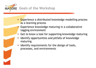 Goals of the Workshop


Experience a ddistributed k
                    b d knowledge modelling process
                               l d       d ll
as a learning process
Experience knowledge maturing i a collaborative
E     i     k     l d      t i in        ll b ti
tagging environment
Get to know a tool for supporting knowledge maturing
Identify opportunities and pitfalls of knowledge
maturing
Identify requirements for the design of tools,
processes, and environments



                                                       7
 