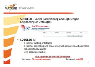 Overview


SOBOLEO – S i l B k
           Social Bookmarking and Li ht i ht
                          ki    d Lightweight
Engineering of Ontologies




SOBOLEO is:
 •   a tool for editing ontologies
 •   a tool for collecting and annotating web resources as bookmarks
 •   collaboratively usable
 •   web based accessible:

              http://soboleo.fzi.de:8080/webPortal
              http://soboleo fzi de:8080/webPortal
 Username: FirstnameLastname                 Password: eatel08
                                                                  99
 