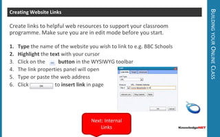 Building your Online ClassEditing your Class Homepage Go to My Zone > My Class  to edit your class Welcome pageClick on Action >       Edit Content to make changes to this pageUse the Text Editor (WYSIWYG) to personalise this page for your class.Click on the       template button and insert our Standard template to help get you started.Remember to click Next: Inserting Images