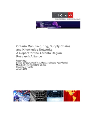 Ontario Manufacturing, Supply Chains
and Knowledge Networks:
A Report for the Toronto Region
Research Alliance
Prepared by:
Edward Birnbaum, Dan Cohen, Melissa Harris and Peter Warrian
Munk Centre for International Studies
University of Toronto
January 2010
 