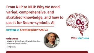 From NLP to NLU: Why we need
varied, comprehensive, and
stratified knowledge, and how to
use it for Neuro-symbolic AI
Keynote at KnowledgeNLP-AAAI’23
Amit Sheth
Director, AI Institute of South Carolina
University of South Carolina
amit@sc.edu
#AIISC, http://aiisc.ai
 