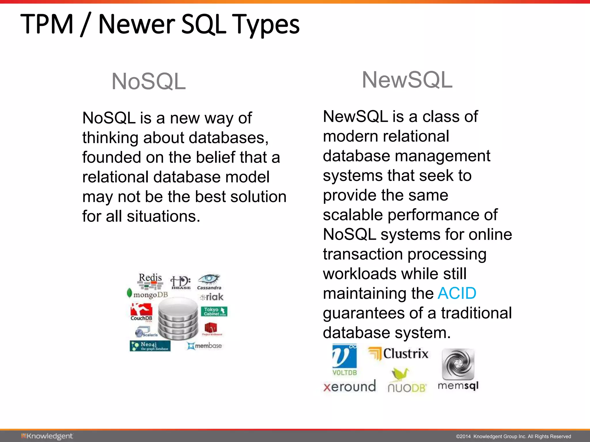©2014 Knowledgent Group Inc. All Rights Reserved
TPM / Newer SQL Types
NoSQL is a new way of
thinking about databases,
founded on the belief that a
relational database model
may not be the best solution
for all situations.
NewSQL is a class of
modern relational
database management
systems that seek to
provide the same
scalable performance of
NoSQL systems for online
transaction processing
workloads while still
maintaining the ACID
guarantees of a traditional
database system.
NoSQL NewSQL
 