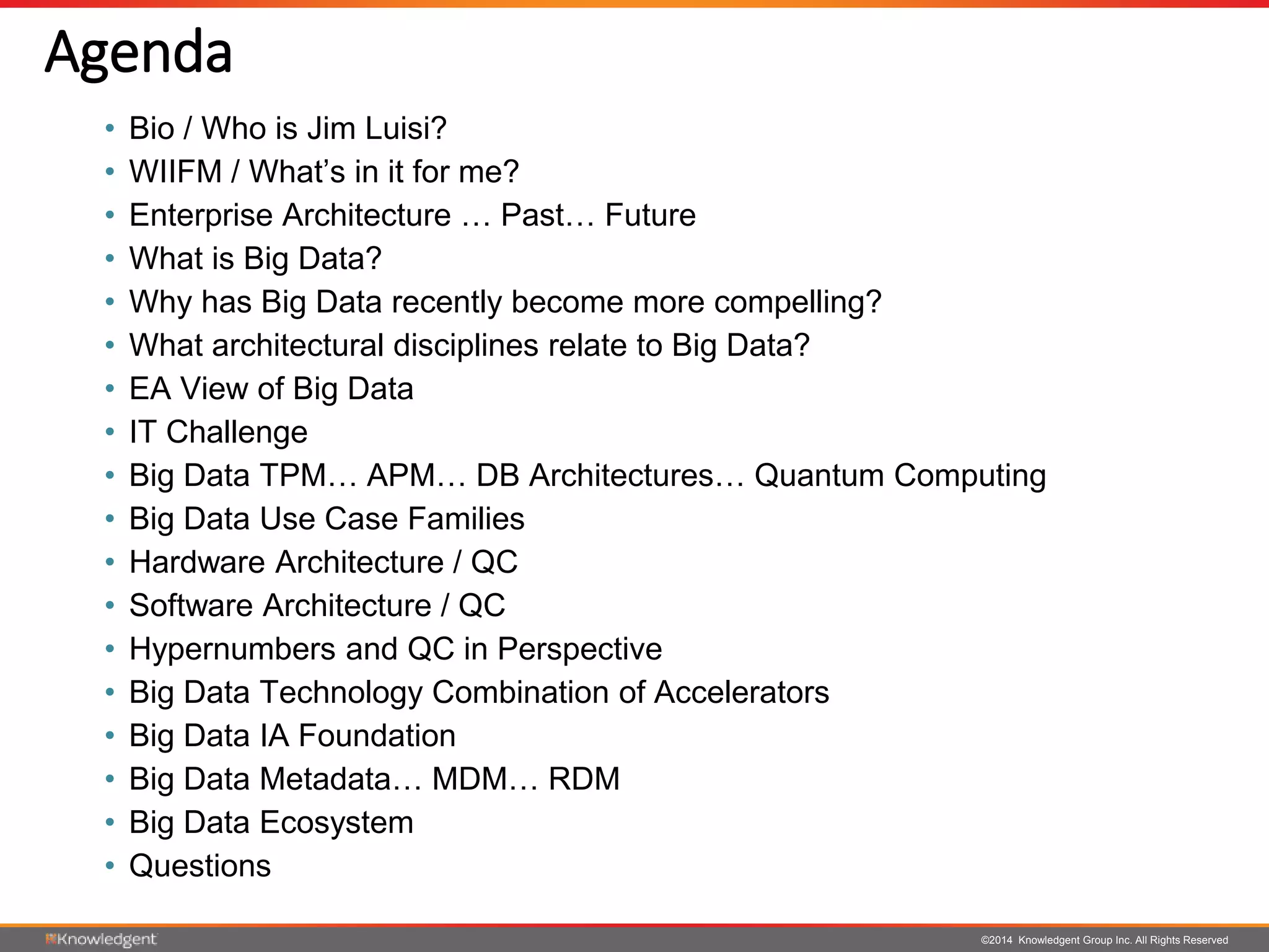©2014 Knowledgent Group Inc. All Rights Reserved
Agenda
• Bio / Who is Jim Luisi?
• WIIFM / What’s in it for me?
• Enterprise Architecture … Past… Future
• What is Big Data?
• Why has Big Data recently become more compelling?
• What architectural disciplines relate to Big Data?
• EA View of Big Data
• IT Challenge
• Big Data TPM… APM… DB Architectures… Quantum Computing
• Big Data Use Case Families
• Hardware Architecture / QC
• Software Architecture / QC
• Hypernumbers and QC in Perspective
• Big Data Technology Combination of Accelerators
• Big Data IA Foundation
• Big Data Metadata… MDM… RDM
• Big Data Ecosystem
• Questions
 