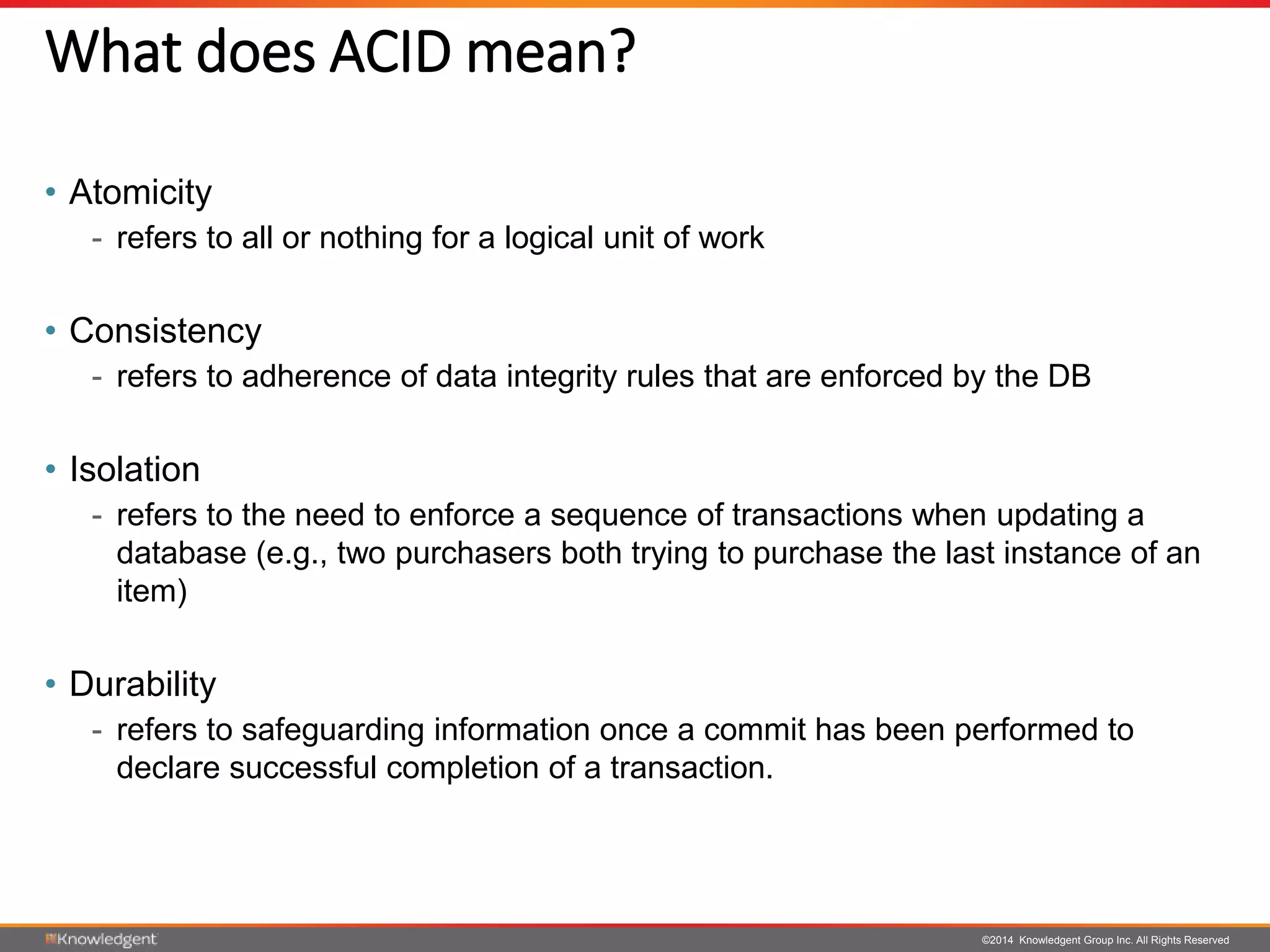 ©2014 Knowledgent Group Inc. All Rights Reserved
What does ACID mean?
• Atomicity
- refers to all or nothing for a logical unit of work
• Consistency
- refers to adherence of data integrity rules that are enforced by the DB
• Isolation
- refers to the need to enforce a sequence of transactions when updating a
database (e.g., two purchasers both trying to purchase the last instance of an
item)
• Durability
- refers to safeguarding information once a commit has been performed to
declare successful completion of a transaction.
 