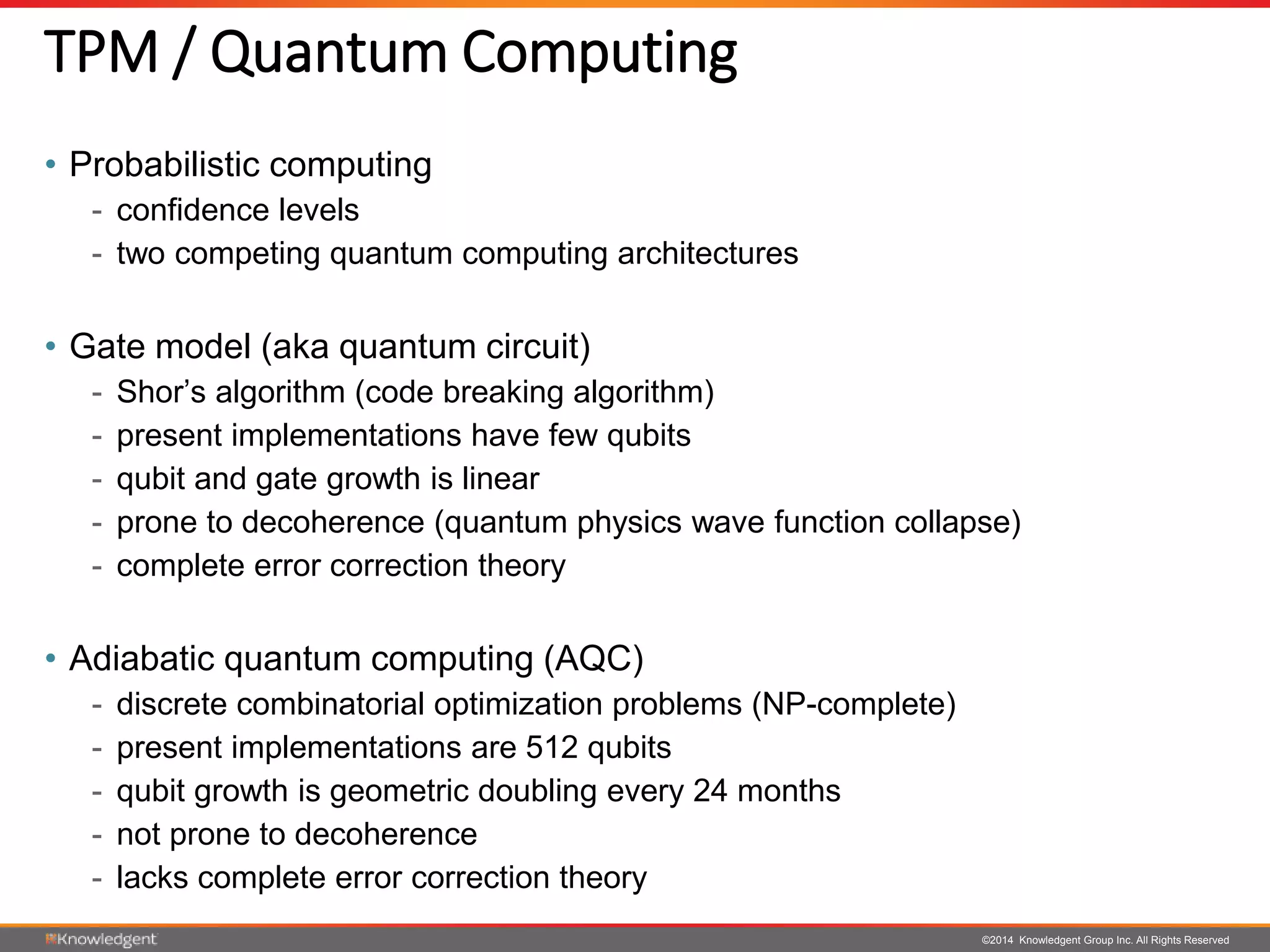©2014 Knowledgent Group Inc. All Rights Reserved
TPM / Quantum Computing
• Probabilistic computing
- confidence levels
- two competing quantum computing architectures
• Gate model (aka quantum circuit)
- Shor’s algorithm (code breaking algorithm)
- present implementations have few qubits
- qubit and gate growth is linear
- prone to decoherence (quantum physics wave function collapse)
- complete error correction theory
• Adiabatic quantum computing (AQC)
- discrete combinatorial optimization problems (NP-complete)
- present implementations are 512 qubits
- qubit growth is geometric doubling every 24 months
- not prone to decoherence
- lacks complete error correction theory
 