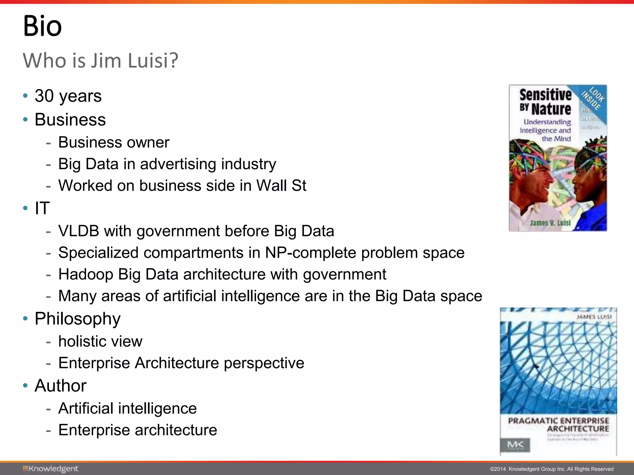 ©2014 Knowledgent Group Inc. All Rights Reserved
Bio
• 30 years
• Business
- Business owner
- Big Data in advertising industry
- Worked on business side in Wall St
• IT
- VLDB with government before Big Data
- Specialized compartments in NP-complete problem space
- Hadoop Big Data architecture with government
- Many areas of artificial intelligence are in the Big Data space
• Philosophy
- holistic view
- Enterprise Architecture perspective
• Author
- Artificial intelligence
- Enterprise architecture
Who is Jim Luisi?
 