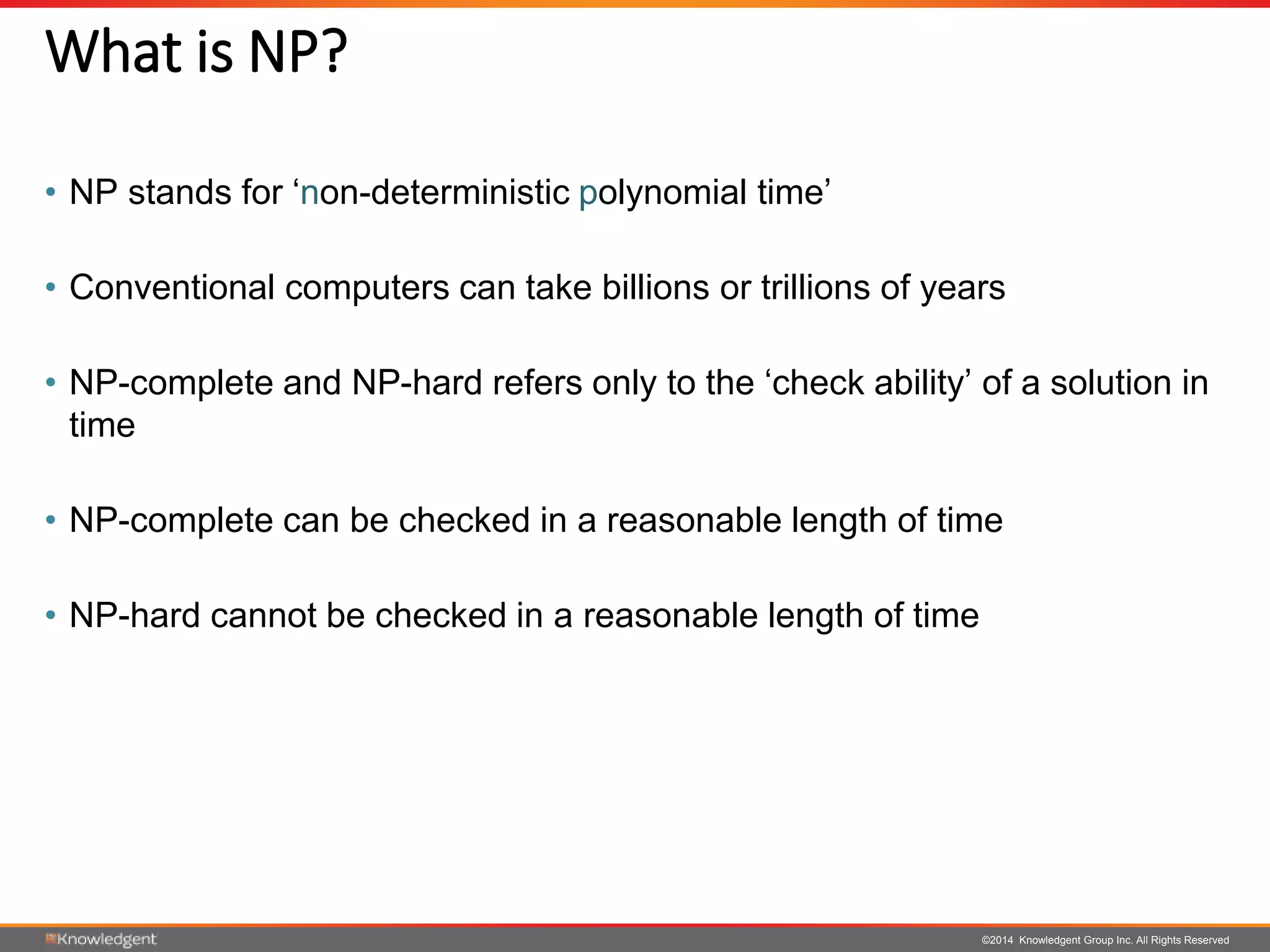 ©2014 Knowledgent Group Inc. All Rights Reserved
What is NP?
• NP stands for ‘non-deterministic polynomial time’
• Conventional computers can take billions or trillions of years
• NP-complete and NP-hard refers only to the ‘check ability’ of a solution in
time
• NP-complete can be checked in a reasonable length of time
• NP-hard cannot be checked in a reasonable length of time
 