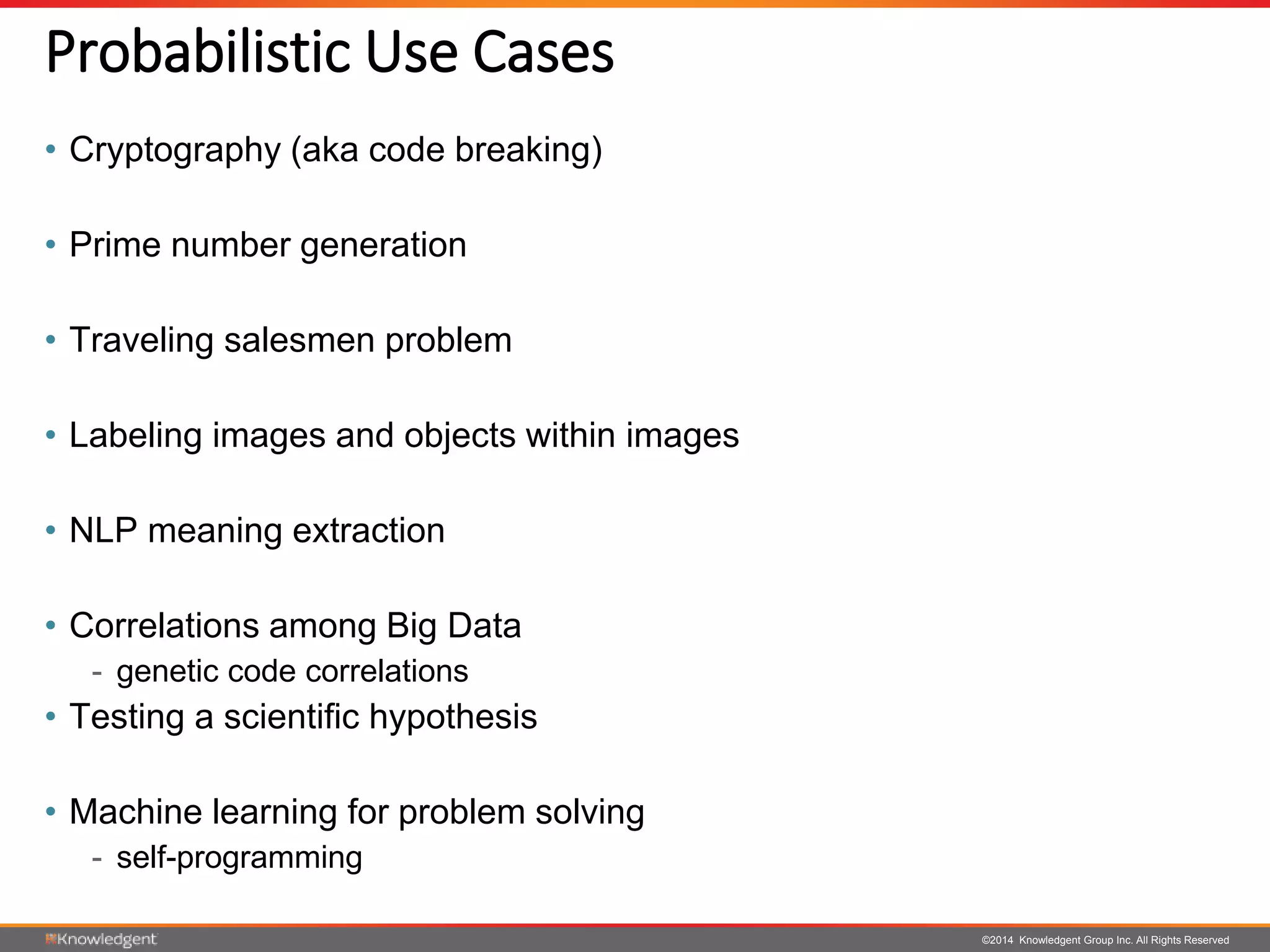 ©2014 Knowledgent Group Inc. All Rights Reserved
Probabilistic Use Cases
• Cryptography (aka code breaking)
• Prime number generation
• Traveling salesmen problem
• Labeling images and objects within images
• NLP meaning extraction
• Correlations among Big Data
- genetic code correlations
• Testing a scientific hypothesis
• Machine learning for problem solving
- self-programming
 