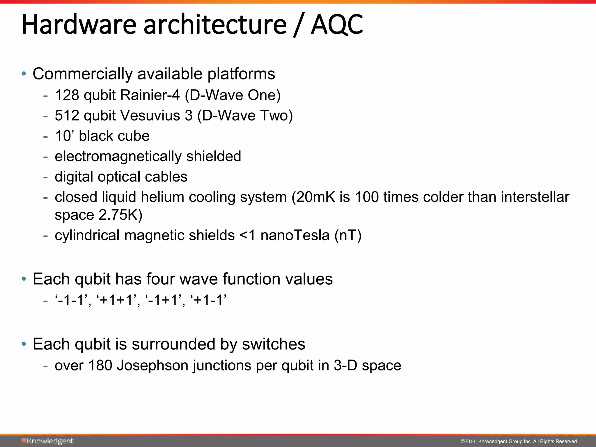 ©2014 Knowledgent Group Inc. All Rights Reserved
Hardware architecture / AQC
• Commercially available platforms
- 128 qubit Rainier-4 (D-Wave One)
- 512 qubit Vesuvius 3 (D-Wave Two)
- 10’ black cube
- electromagnetically shielded
- digital optical cables
- closed liquid helium cooling system (20mK is 100 times colder than interstellar
space 2.75K)
- cylindrical magnetic shields <1 nanoTesla (nT)
• Each qubit has four wave function values
- ‘-1-1’, ‘+1+1’, ‘-1+1’, ‘+1-1’
• Each qubit is surrounded by switches
- over 180 Josephson junctions per qubit in 3-D space
 
