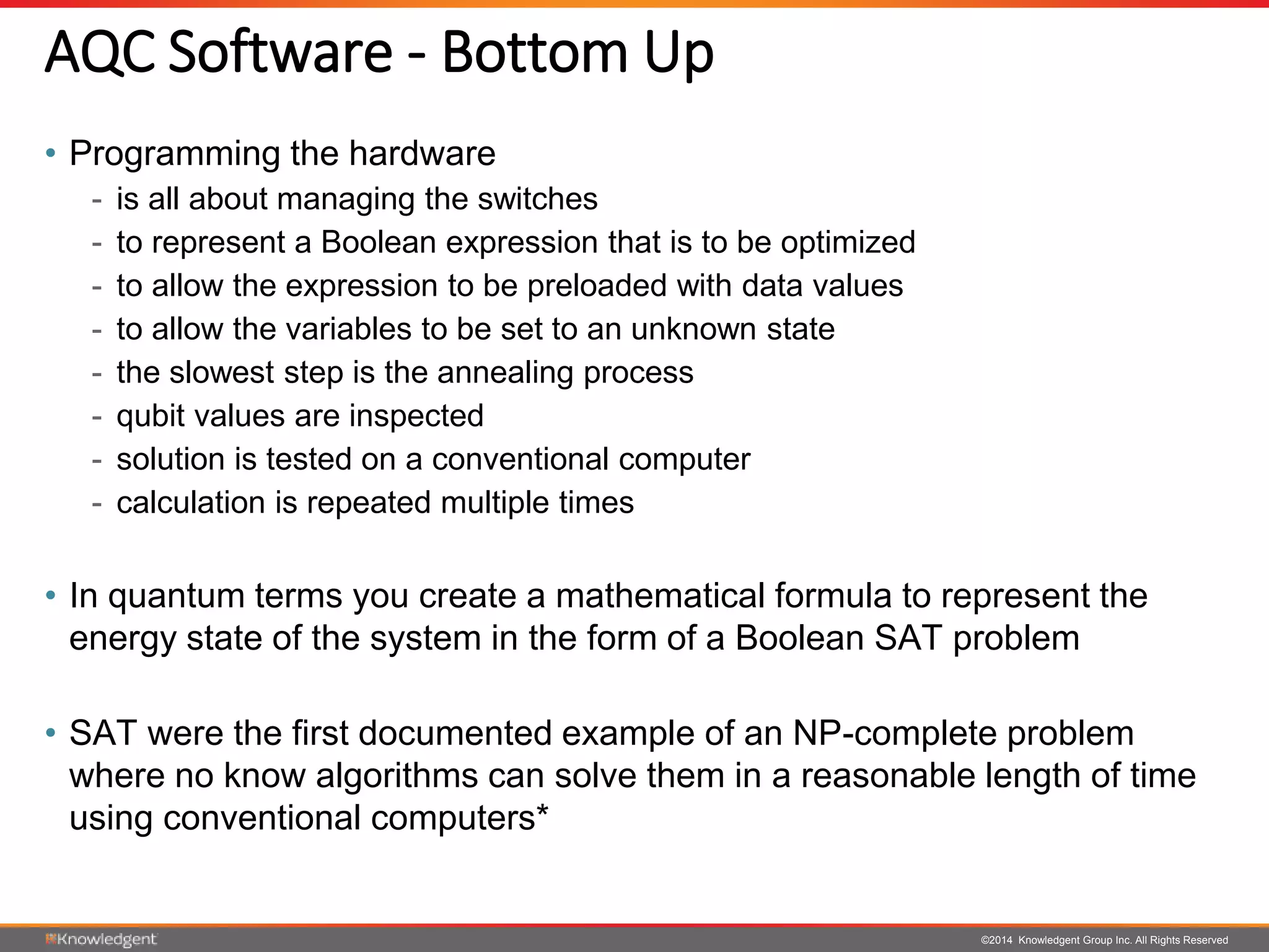 ©2014 Knowledgent Group Inc. All Rights Reserved
AQC Software - Bottom Up
• Programming the hardware
- is all about managing the switches
- to represent a Boolean expression that is to be optimized
- to allow the expression to be preloaded with data values
- to allow the variables to be set to an unknown state
- the slowest step is the annealing process
- qubit values are inspected
- solution is tested on a conventional computer
- calculation is repeated multiple times
• In quantum terms you create a mathematical formula to represent the
energy state of the system in the form of a Boolean SAT problem
• SAT were the first documented example of an NP-complete problem
where no know algorithms can solve them in a reasonable length of time
using conventional computers*
 