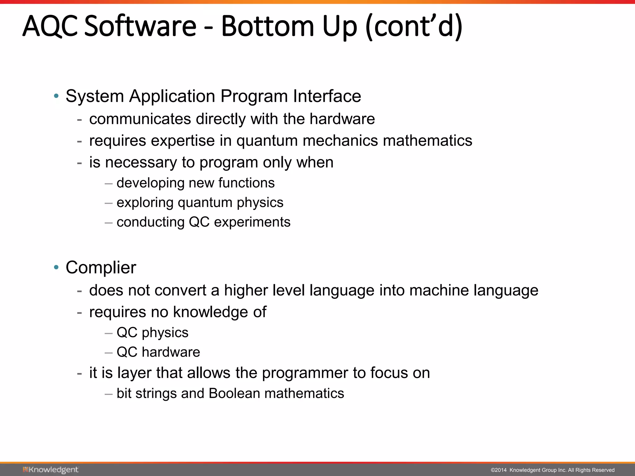 ©2014 Knowledgent Group Inc. All Rights Reserved
AQC Software - Bottom Up (cont’d)
• System Application Program Interface
- communicates directly with the hardware
- requires expertise in quantum mechanics mathematics
- is necessary to program only when
– developing new functions
– exploring quantum physics
– conducting QC experiments
• Complier
- does not convert a higher level language into machine language
- requires no knowledge of
– QC physics
– QC hardware
- it is layer that allows the programmer to focus on
– bit strings and Boolean mathematics
 