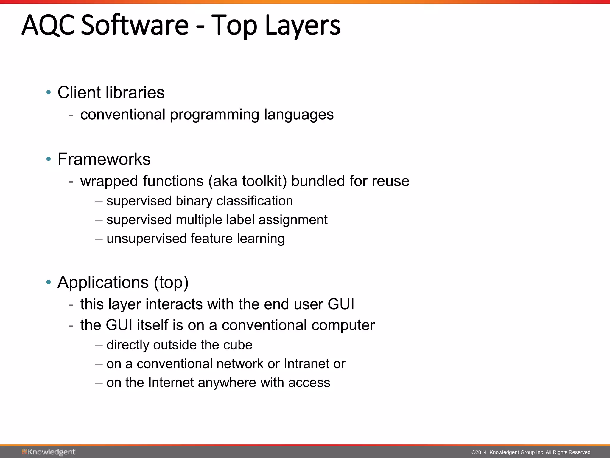 ©2014 Knowledgent Group Inc. All Rights Reserved
AQC Software - Top Layers
• Client libraries
- conventional programming languages
• Frameworks
- wrapped functions (aka toolkit) bundled for reuse
– supervised binary classification
– supervised multiple label assignment
– unsupervised feature learning
• Applications (top)
- this layer interacts with the end user GUI
- the GUI itself is on a conventional computer
– directly outside the cube
– on a conventional network or Intranet or
– on the Internet anywhere with access
 