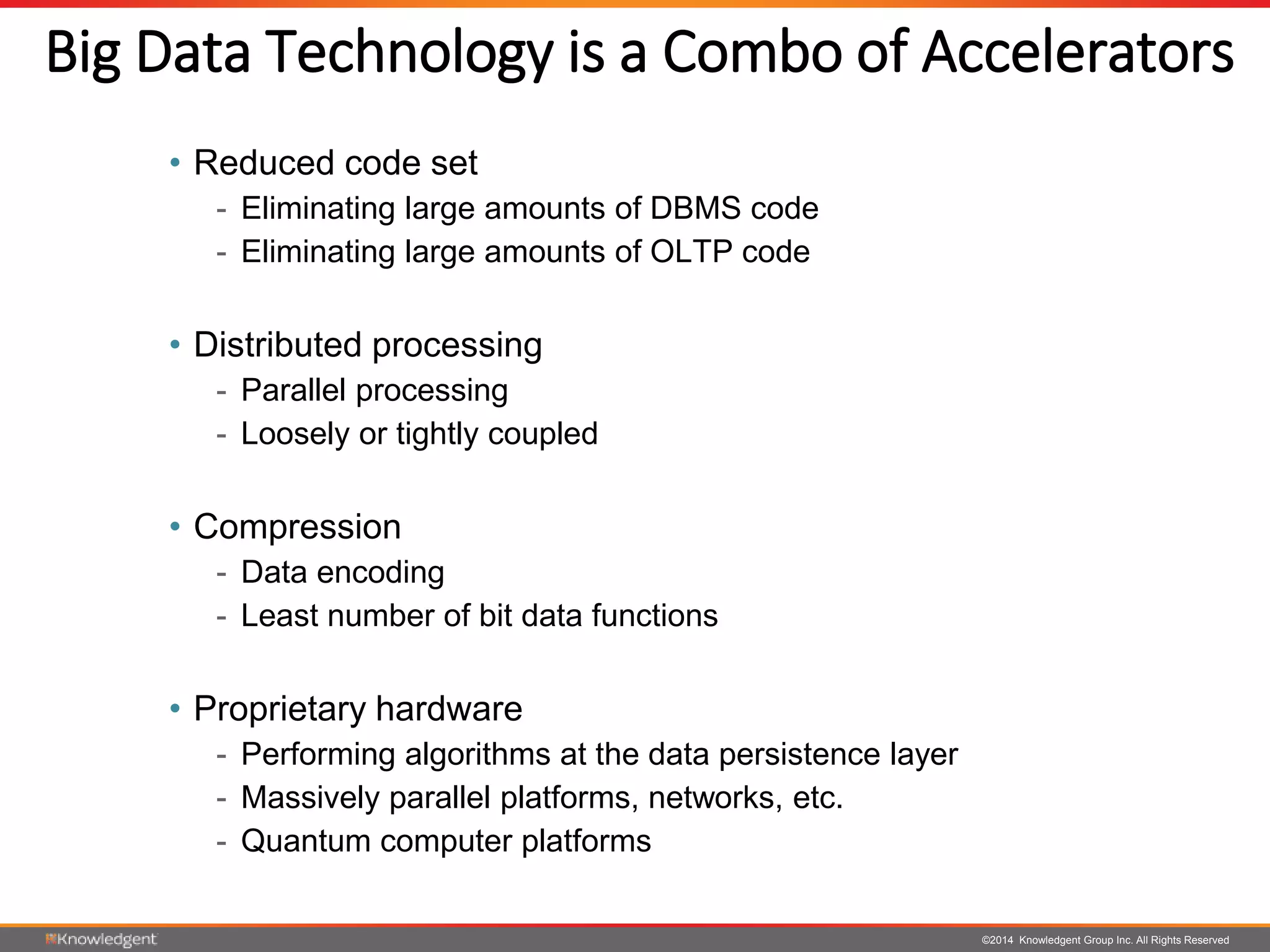 ©2014 Knowledgent Group Inc. All Rights Reserved
Big Data Technology is a Combo of Accelerators
• Reduced code set
- Eliminating large amounts of DBMS code
- Eliminating large amounts of OLTP code
• Distributed processing
- Parallel processing
- Loosely or tightly coupled
• Compression
- Data encoding
- Least number of bit data functions
• Proprietary hardware
- Performing algorithms at the data persistence layer
- Massively parallel platforms, networks, etc.
- Quantum computer platforms
 