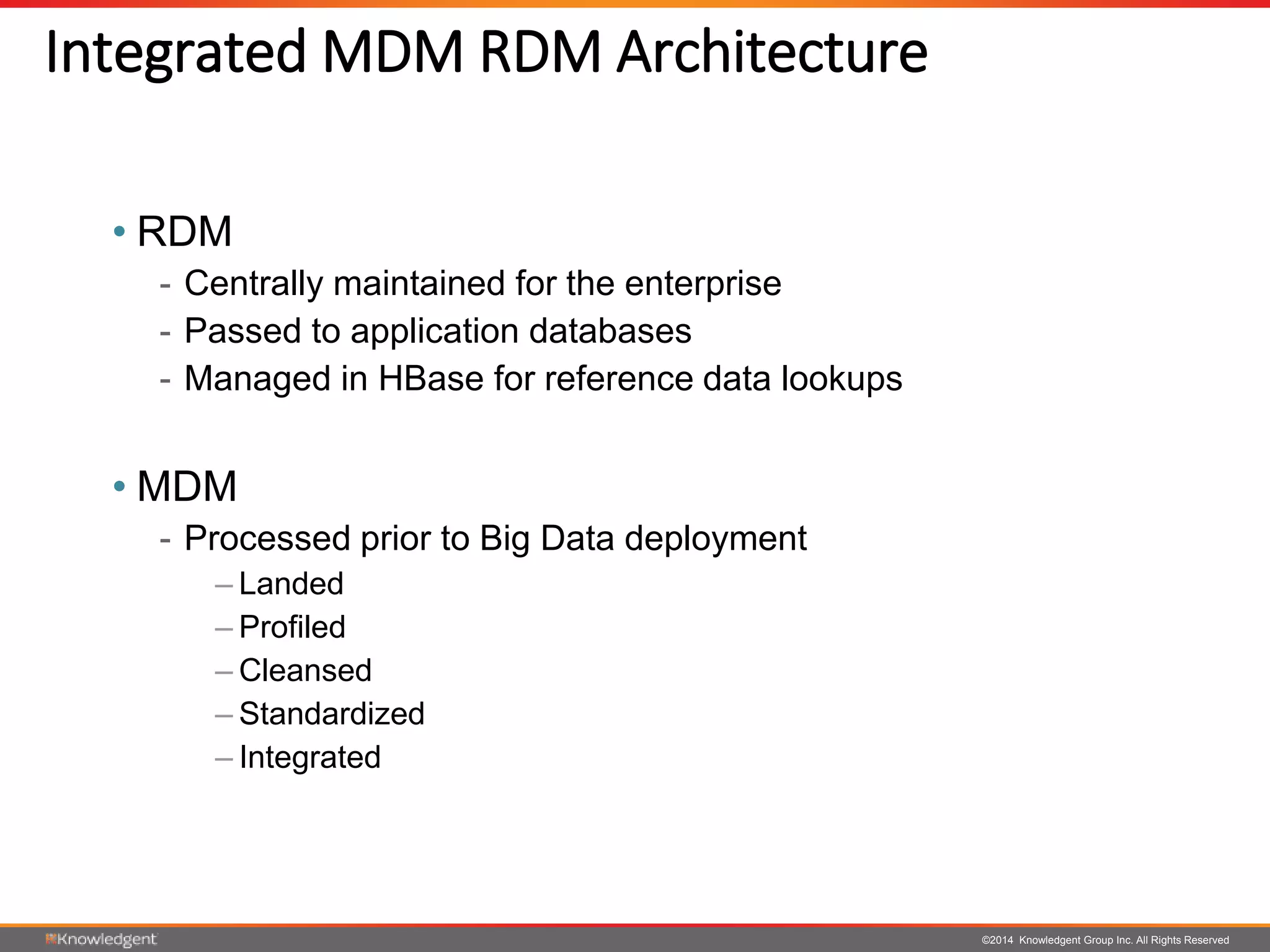 ©2014 Knowledgent Group Inc. All Rights Reserved
Integrated MDM RDM Architecture
• RDM
- Centrally maintained for the enterprise
- Passed to application databases
- Managed in HBase for reference data lookups
• MDM
- Processed prior to Big Data deployment
– Landed
– Profiled
– Cleansed
– Standardized
– Integrated
 