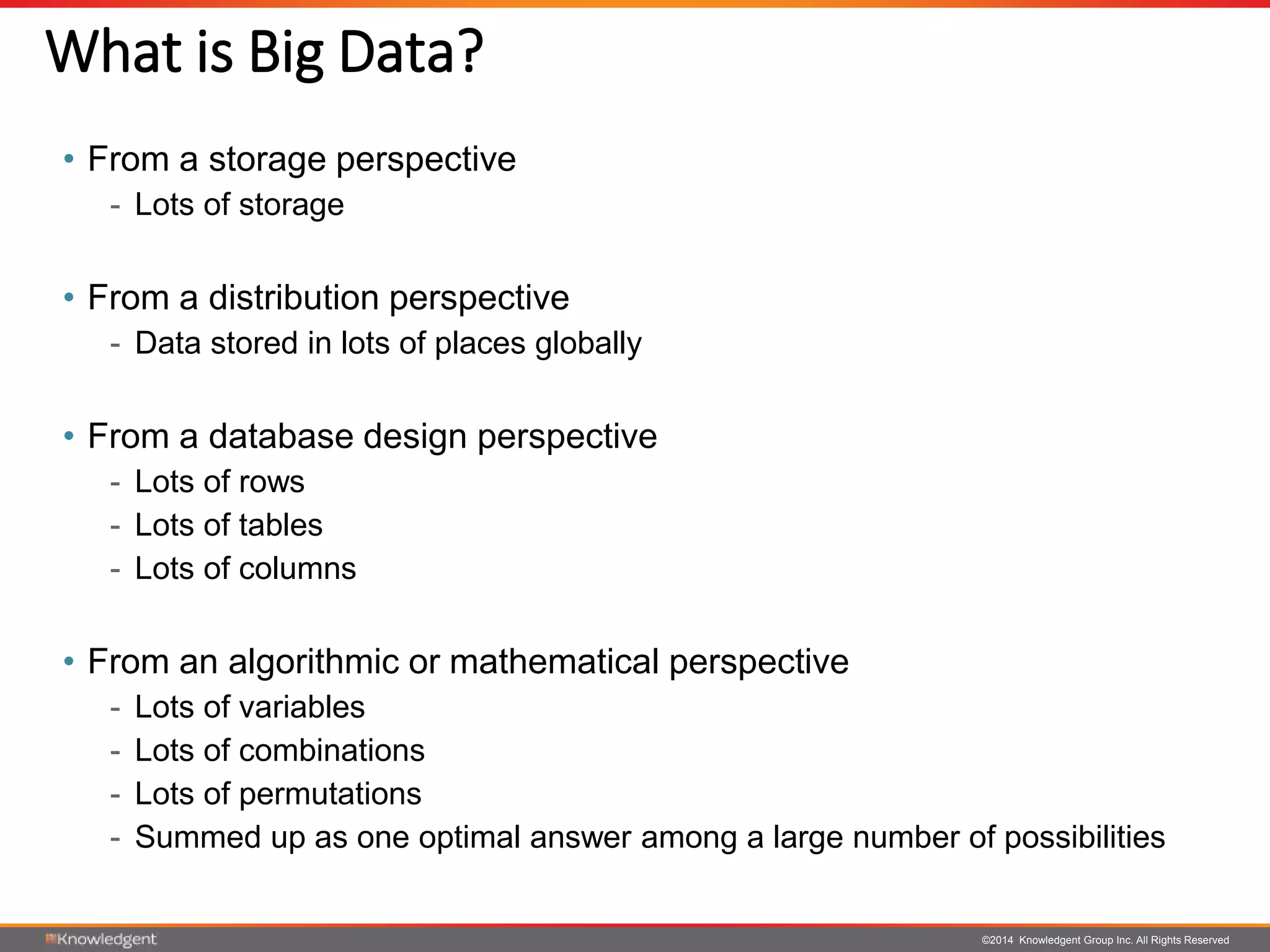 ©2014 Knowledgent Group Inc. All Rights Reserved
• From a storage perspective
- Lots of storage
• From a distribution perspective
- Data stored in lots of places globally
• From a database design perspective
- Lots of rows
- Lots of tables
- Lots of columns
• From an algorithmic or mathematical perspective
- Lots of variables
- Lots of combinations
- Lots of permutations
- Summed up as one optimal answer among a large number of possibilities
What is Big Data?
 