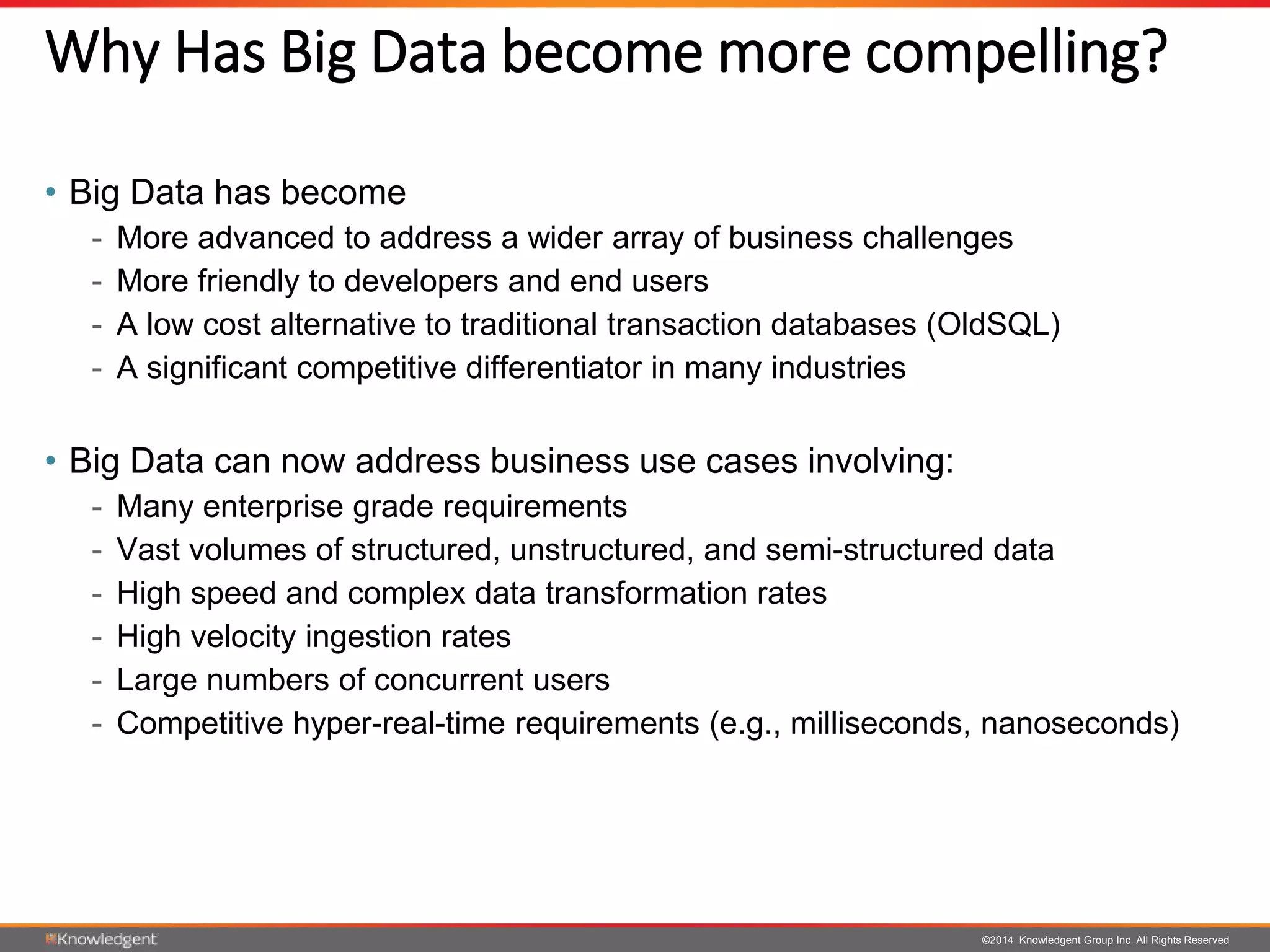 ©2014 Knowledgent Group Inc. All Rights Reserved
Why Has Big Data become more compelling?
• Big Data has become
- More advanced to address a wider array of business challenges
- More friendly to developers and end users
- A low cost alternative to traditional transaction databases (OldSQL)
- A significant competitive differentiator in many industries
• Big Data can now address business use cases involving:
- Many enterprise grade requirements
- Vast volumes of structured, unstructured, and semi-structured data
- High speed and complex data transformation rates
- High velocity ingestion rates
- Large numbers of concurrent users
- Competitive hyper-real-time requirements (e.g., milliseconds, nanoseconds)
 