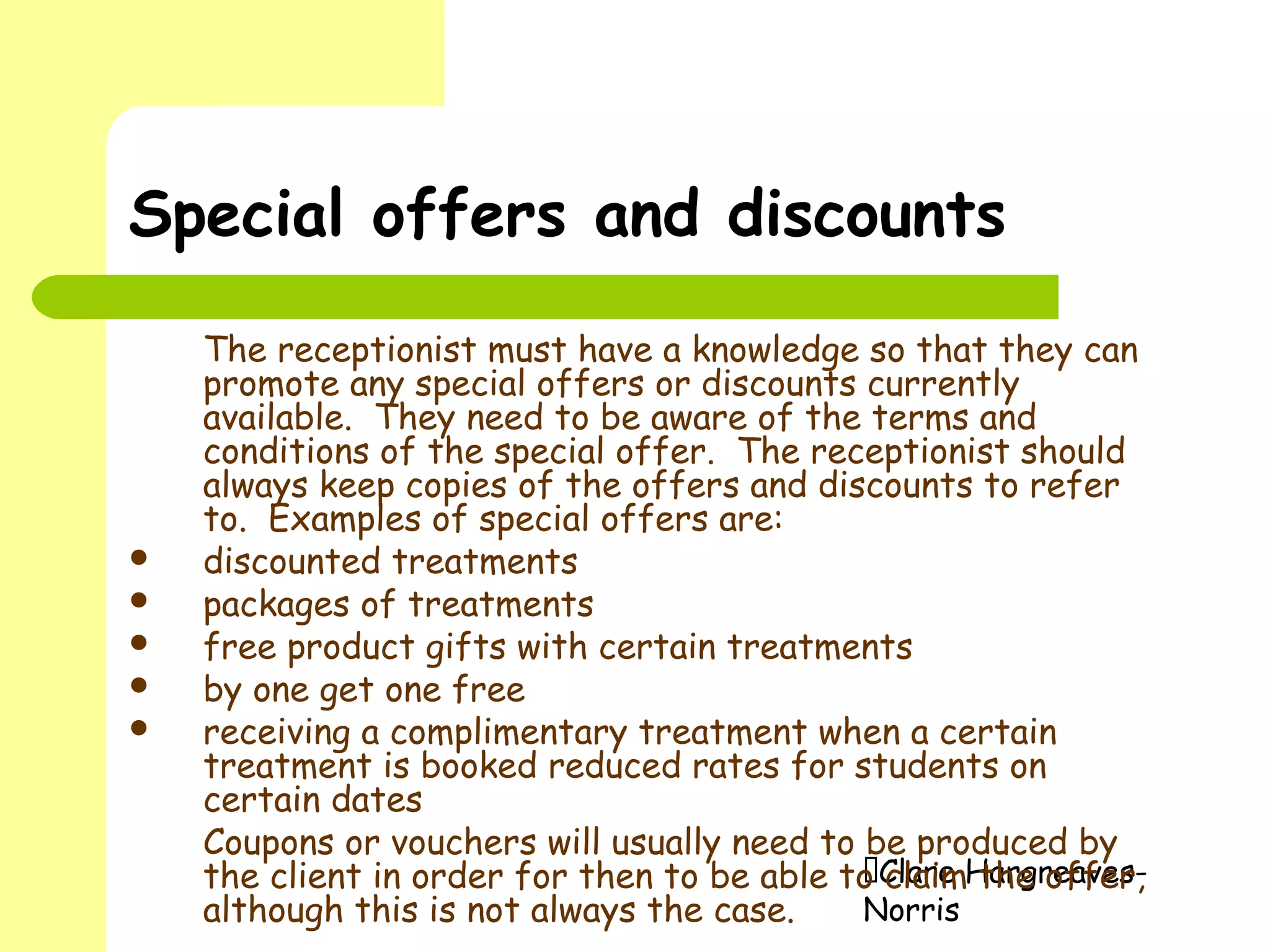 Clare Hargreaves-
Norris
Special offers and discounts
The receptionist must have a knowledge so that they can
promote any special offers or discounts currently
available. They need to be aware of the terms and
conditions of the special offer. The receptionist should
always keep copies of the offers and discounts to refer
to. Examples of special offers are:
 discounted treatments
 packages of treatments
 free product gifts with certain treatments
 by one get one free
 receiving a complimentary treatment when a certain
treatment is booked reduced rates for students on
certain dates
Coupons or vouchers will usually need to be produced by
the client in order for then to be able to claim the offer,
although this is not always the case.
 