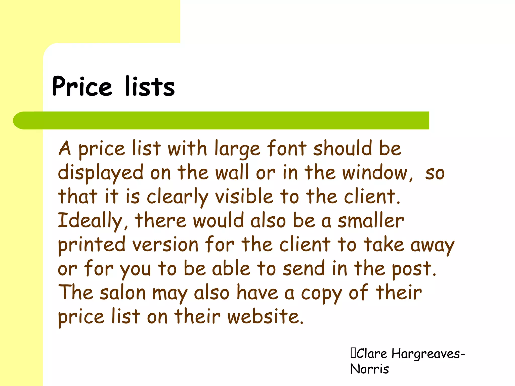 Clare Hargreaves-
Norris
Price lists
A price list with large font should be
displayed on the wall or in the window, so
that it is clearly visible to the client.
Ideally, there would also be a smaller
printed version for the client to take away
or for you to be able to send in the post.
The salon may also have a copy of their
price list on their website.
 