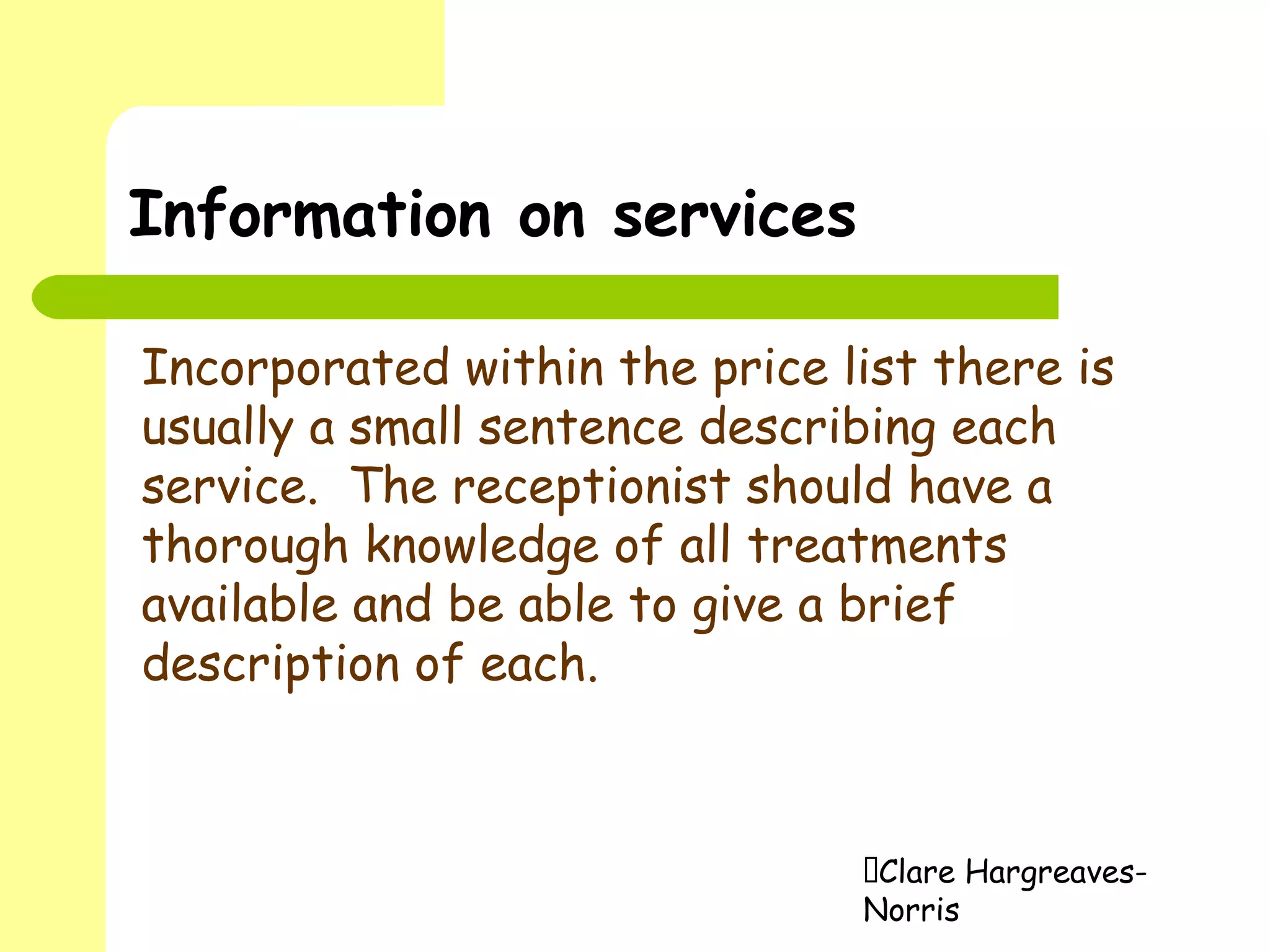 Clare Hargreaves-
Norris
Information on services
Incorporated within the price list there is
usually a small sentence describing each
service. The receptionist should have a
thorough knowledge of all treatments
available and be able to give a brief
description of each.
 